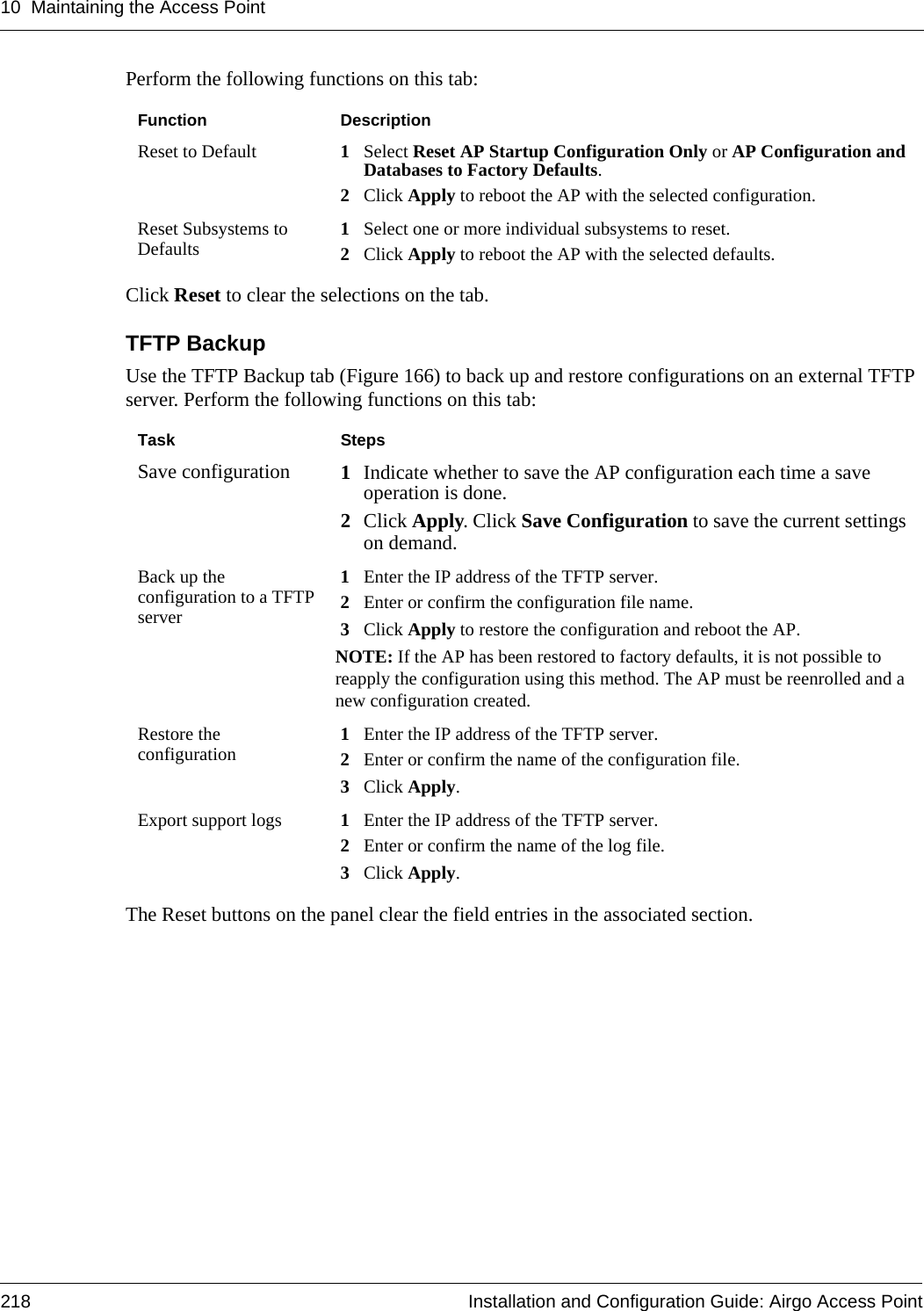 10 Maintaining the Access Point218 Installation and Configuration Guide: Airgo Access PointPerform the following functions on this tab:Click Reset to clear the selections on the tab.TFTP BackupUse the TFTP Backup tab (Figure 166) to back up and restore configurations on an external TFTP server. Perform the following functions on this tab:The Reset buttons on the panel clear the field entries in the associated section.Function DescriptionReset to Default 1Select Reset AP Startup Configuration Only or AP Configuration and Databases to Factory Defaults. 2Click Apply to reboot the AP with the selected configuration.Reset Subsystems to Defaults 1Select one or more individual subsystems to reset. 2Click Apply to reboot the AP with the selected defaults.Task StepsSave configuration 1Indicate whether to save the AP configuration each time a save operation is done. 2Click Apply. Click Save Configuration to save the current settings on demand.Back up the configuration to a TFTP server1Enter the IP address of the TFTP server.2Enter or confirm the configuration file name.3Click Apply to restore the configuration and reboot the AP.NOTE: If the AP has been restored to factory defaults, it is not possible to reapply the configuration using this method. The AP must be reenrolled and a new configuration created.Restore the configuration 1Enter the IP address of the TFTP server.2Enter or confirm the name of the configuration file.3Click Apply.Export support logs 1Enter the IP address of the TFTP server.2Enter or confirm the name of the log file.3Click Apply.