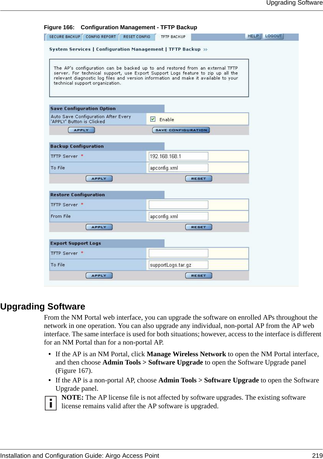 Upgrading SoftwareInstallation and Configuration Guide: Airgo Access Point 219Figure 166: Configuration Management - TFTP BackupUpgrading Software From the NM Portal web interface, you can upgrade the software on enrolled APs throughout the network in one operation. You can also upgrade any individual, non-portal AP from the AP web interface. The same interface is used for both situations; however, access to the interface is different for an NM Portal than for a non-portal AP.•If the AP is an NM Portal, click Manage Wireless Network to open the NM Portal interface, and then choose Admin Tools &gt; Software Upgrade to open the Software Upgrade panel (Figure 167).•If the AP is a non-portal AP, choose Admin Tools &gt; Software Upgrade to open the Software Upgrade panel.NOTE: The AP license file is not affected by software upgrades. The existing software license remains valid after the AP software is upgraded.