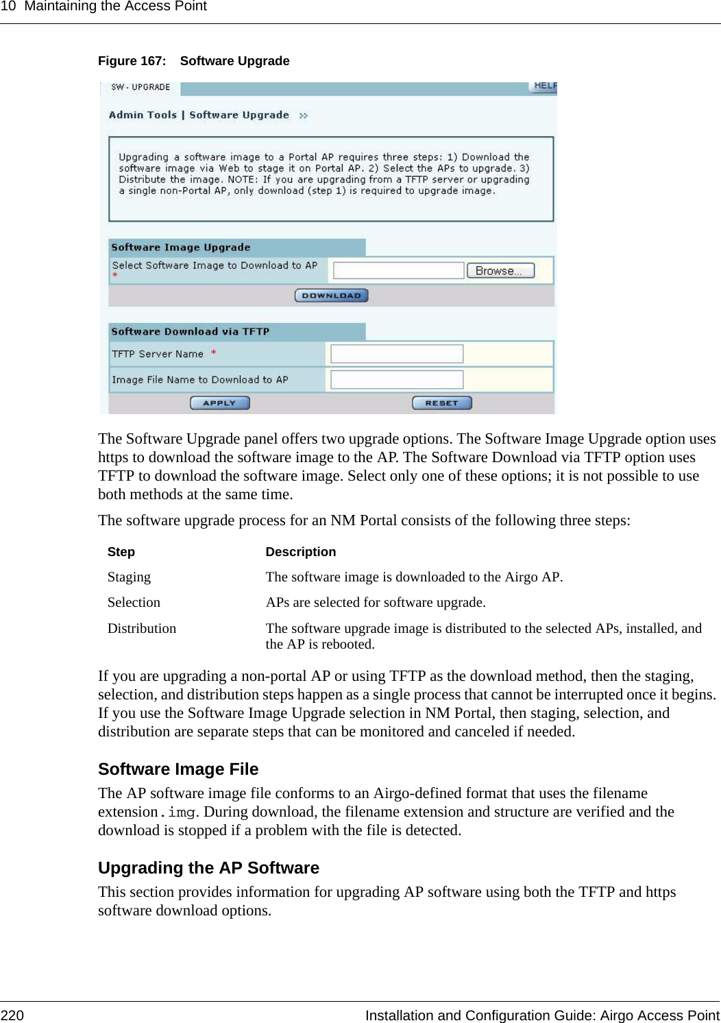 10 Maintaining the Access Point220 Installation and Configuration Guide: Airgo Access PointFigure 167: Software UpgradeThe Software Upgrade panel offers two upgrade options. The Software Image Upgrade option uses https to download the software image to the AP. The Software Download via TFTP option uses TFTP to download the software image. Select only one of these options; it is not possible to use both methods at the same time.The software upgrade process for an NM Portal consists of the following three steps:If you are upgrading a non-portal AP or using TFTP as the download method, then the staging, selection, and distribution steps happen as a single process that cannot be interrupted once it begins. If you use the Software Image Upgrade selection in NM Portal, then staging, selection, and distribution are separate steps that can be monitored and canceled if needed.Software Image FileThe AP software image file conforms to an Airgo-defined format that uses the filename extension.img. During download, the filename extension and structure are verified and the download is stopped if a problem with the file is detected.Upgrading the AP SoftwareThis section provides information for upgrading AP software using both the TFTP and https software download options.Step DescriptionStaging The software image is downloaded to the Airgo AP.Selection APs are selected for software upgrade. Distribution The software upgrade image is distributed to the selected APs, installed, and the AP is rebooted.