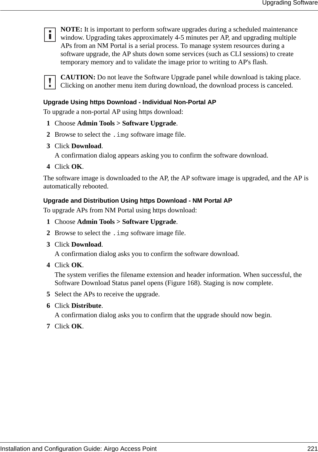 Upgrading SoftwareInstallation and Configuration Guide: Airgo Access Point 221Upgrade Using https Download - Individual Non-Portal APTo upgrade a non-portal AP using https download:1Choose Admin Tools &gt; Software Upgrade.2Browse to select the .img software image file.3Click Download. A confirmation dialog appears asking you to confirm the software download.4Click OK.The software image is downloaded to the AP, the AP software image is upgraded, and the AP is automatically rebooted.Upgrade and Distribution Using https Download - NM Portal APTo upgrade APs from NM Portal using https download:1Choose Admin Tools &gt; Software Upgrade.2Browse to select the .img software image file.3Click Download. A confirmation dialog asks you to confirm the software download.4Click OK.The system verifies the filename extension and header information. When successful, the Software Download Status panel opens (Figure 168). Staging is now complete.5Select the APs to receive the upgrade.6Click Distribute. A confirmation dialog asks you to confirm that the upgrade should now begin.7Click OK.NOTE: It is important to perform software upgrades during a scheduled maintenance window. Upgrading takes approximately 4-5 minutes per AP, and upgrading multiple APs from an NM Portal is a serial process. To manage system resources during a software upgrade, the AP shuts down some services (such as CLI sessions) to create temporary memory and to validate the image prior to writing to AP&apos;s flash. CAUTION: Do not leave the Software Upgrade panel while download is taking place. Clicking on another menu item during download, the download process is canceled.