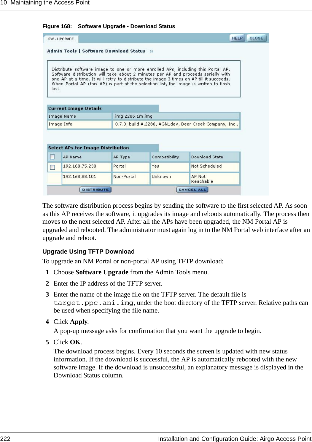 10 Maintaining the Access Point222 Installation and Configuration Guide: Airgo Access PointFigure 168: Software Upgrade - Download StatusThe software distribution process begins by sending the software to the first selected AP. As soon as this AP receives the software, it upgrades its image and reboots automatically. The process then moves to the next selected AP. After all the APs have been upgraded, the NM Portal AP is upgraded and rebooted. The administrator must again log in to the NM Portal web interface after an upgrade and reboot.Upgrade Using TFTP DownloadTo upgrade an NM Portal or non-portal AP using TFTP download:1Choose Software Upgrade from the Admin Tools menu.2Enter the IP address of the TFTP server.3Enter the name of the image file on the TFTP server. The default file is target.ppc.ani.img, under the boot directory of the TFTP server. Relative paths can be used when specifying the file name.4Click Apply. A pop-up message asks for confirmation that you want the upgrade to begin.5Click OK.The download process begins. Every 10 seconds the screen is updated with new status information. If the download is successful, the AP is automatically rebooted with the new software image. If the download is unsuccessful, an explanatory message is displayed in the Download Status column.