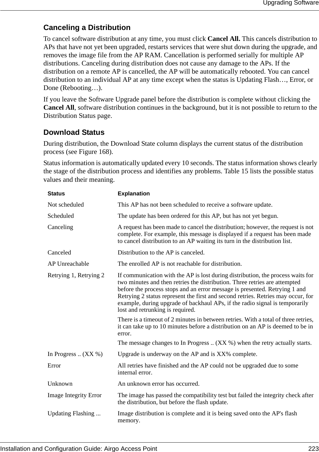 Upgrading SoftwareInstallation and Configuration Guide: Airgo Access Point 223Canceling a DistributionTo cancel software distribution at any time, you must click Cancel All. This cancels distribution to APs that have not yet been upgraded, restarts services that were shut down during the upgrade, and removes the image file from the AP RAM. Cancellation is performed serially for multiple AP distributions. Canceling during distribution does not cause any damage to the APs. If the distribution on a remote AP is cancelled, the AP will be automatically rebooted. You can cancel distribution to an individual AP at any time except when the status is Updating Flash…, Error, or Done (Rebooting…).If you leave the Software Upgrade panel before the distribution is complete without clicking the Cancel All, software distribution continues in the background, but it is not possible to return to the Distribution Status page. Download StatusDuring distribution, the Download State column displays the current status of the distribution process (see Figure 168). Status information is automatically updated every 10 seconds. The status information shows clearly the stage of the distribution process and identifies any problems. Table 15 lists the possible status values and their meaning.Status ExplanationNot scheduled This AP has not been scheduled to receive a software update.Scheduled The update has been ordered for this AP, but has not yet begun.Canceling A request has been made to cancel the distribution; however, the request is not complete. For example, this message is displayed if a request has been made to cancel distribution to an AP waiting its turn in the distribution list.Canceled Distribution to the AP is canceled.AP Unreachable The enrolled AP is not reachable for distribution.Retrying 1, Retrying 2 If communication with the AP is lost during distribution, the process waits for two minutes and then retries the distribution. Three retries are attempted before the process stops and an error message is presented. Retrying 1 and Retrying 2 status represent the first and second retries. Retries may occur, for example, during upgrade of backhaul APs, if the radio signal is temporarily lost and retrunking is required.There is a timeout of 2 minutes in between retries. With a total of three retries, it can take up to 10 minutes before a distribution on an AP is deemed to be in error.The message changes to In Progress .. (XX %) when the retry actually starts.In Progress .. (XX %) Upgrade is underway on the AP and is XX% complete.Error All retries have finished and the AP could not be upgraded due to some internal error. Unknown An unknown error has occurred.Image Integrity Error The image has passed the compatibility test but failed the integrity check after the distribution, but before the flash update.Updating Flashing ... Image distribution is complete and it is being saved onto the AP&apos;s flash memory.