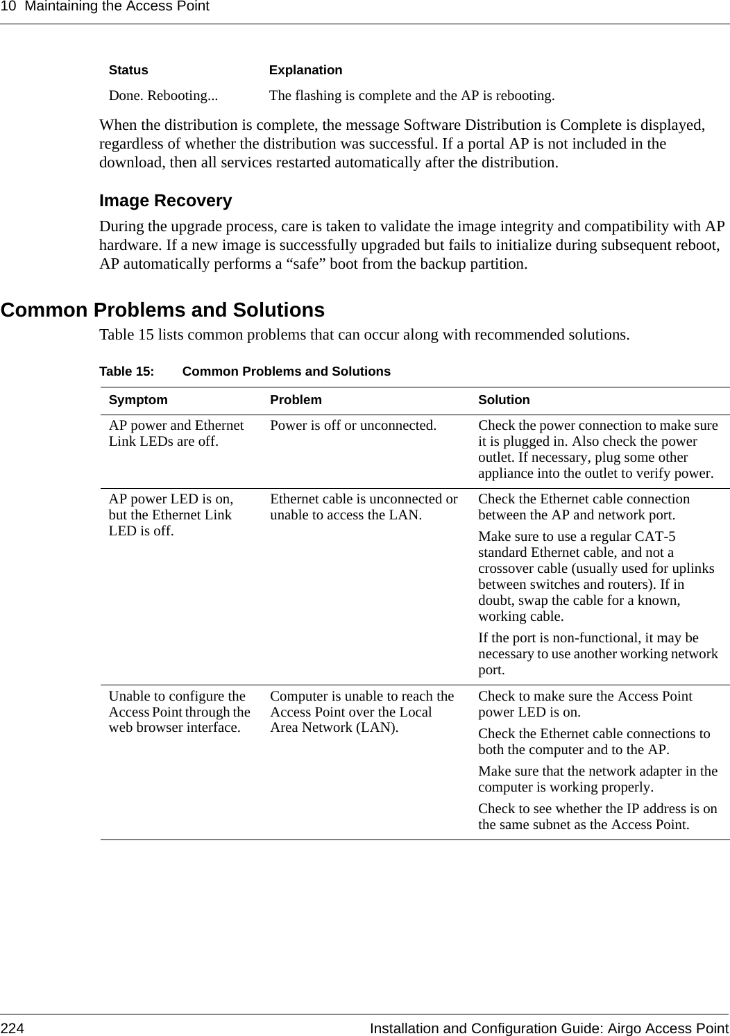 10 Maintaining the Access Point224 Installation and Configuration Guide: Airgo Access PointWhen the distribution is complete, the message Software Distribution is Complete is displayed, regardless of whether the distribution was successful. If a portal AP is not included in the download, then all services restarted automatically after the distribution.Image RecoveryDuring the upgrade process, care is taken to validate the image integrity and compatibility with AP hardware. If a new image is successfully upgraded but fails to initialize during subsequent reboot, AP automatically performs a “safe” boot from the backup partition. Common Problems and SolutionsTable 15 lists common problems that can occur along with recommended solutions. Done. Rebooting... The flashing is complete and the AP is rebooting.Status ExplanationTable 15: Common Problems and SolutionsSymptom Problem SolutionAP power and Ethernet Link LEDs are off. Power is off or unconnected. Check the power connection to make sure it is plugged in. Also check the power outlet. If necessary, plug some other appliance into the outlet to verify power.AP power LED is on, but the Ethernet Link LED is off.Ethernet cable is unconnected or unable to access the LAN. Check the Ethernet cable connection between the AP and network port.Make sure to use a regular CAT-5 standard Ethernet cable, and not a crossover cable (usually used for uplinks between switches and routers). If in doubt, swap the cable for a known, working cable.If the port is non-functional, it may be necessary to use another working network port.Unable to configure the Access Point through the web browser interface.Computer is unable to reach the Access Point over the Local Area Network (LAN).Check to make sure the Access Point power LED is on.Check the Ethernet cable connections to both the computer and to the AP.Make sure that the network adapter in the computer is working properly.Check to see whether the IP address is on the same subnet as the Access Point.