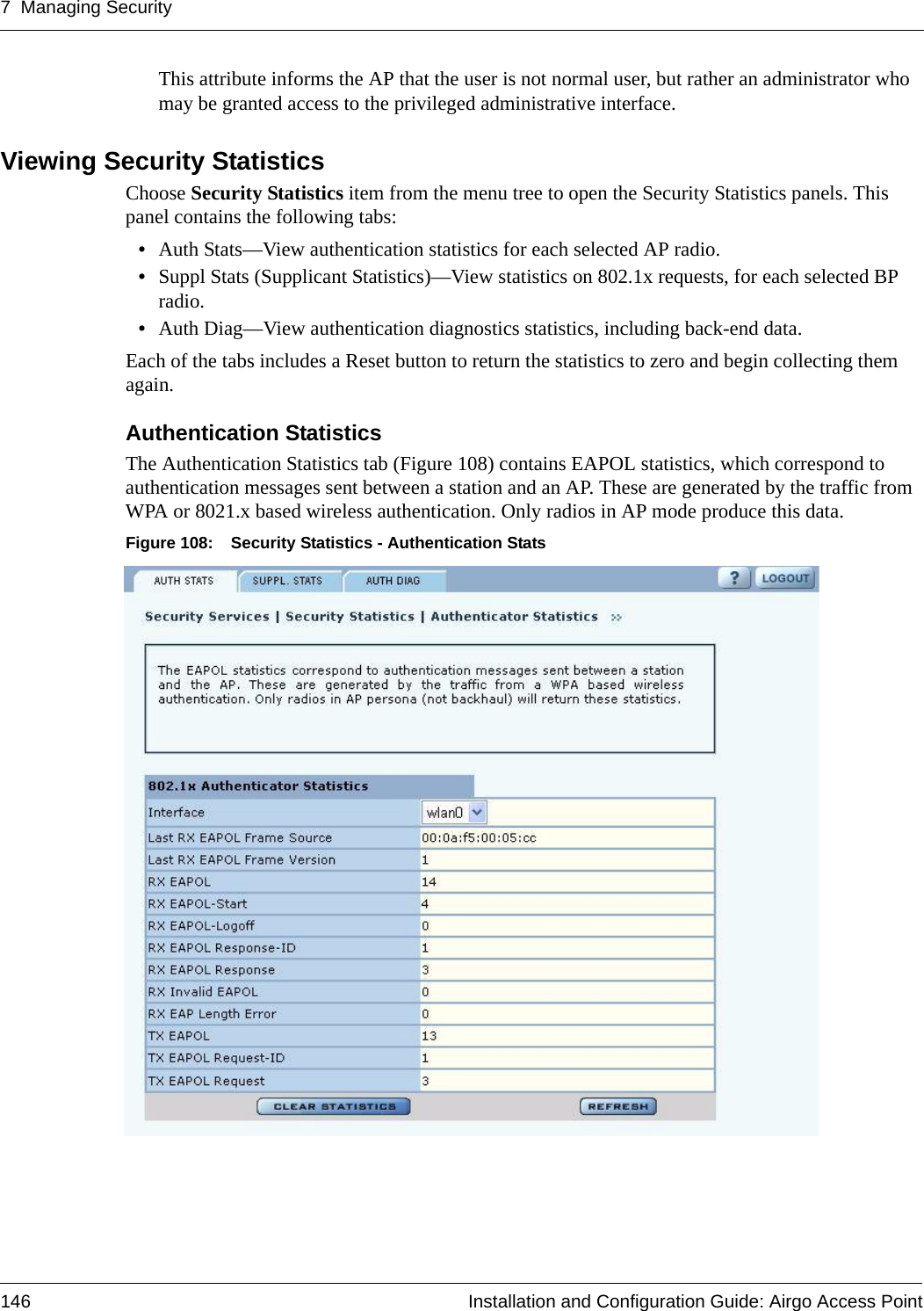 7 Managing Security146 Installation and Configuration Guide: Airgo Access PointThis attribute informs the AP that the user is not normal user, but rather an administrator who may be granted access to the privileged administrative interface. Viewing Security StatisticsChoose Security Statistics item from the menu tree to open the Security Statistics panels. This panel contains the following tabs:•Auth Stats—View authentication statistics for each selected AP radio.•Suppl Stats (Supplicant Statistics)—View statistics on 802.1x requests, for each selected BP radio.•Auth Diag—View authentication diagnostics statistics, including back-end data.Each of the tabs includes a Reset button to return the statistics to zero and begin collecting them again.Authentication Statistics The Authentication Statistics tab (Figure 108) contains EAPOL statistics, which correspond to authentication messages sent between a station and an AP. These are generated by the traffic from WPA or 8021.x based wireless authentication. Only radios in AP mode produce this data. Figure 108: Security Statistics - Authentication Stats