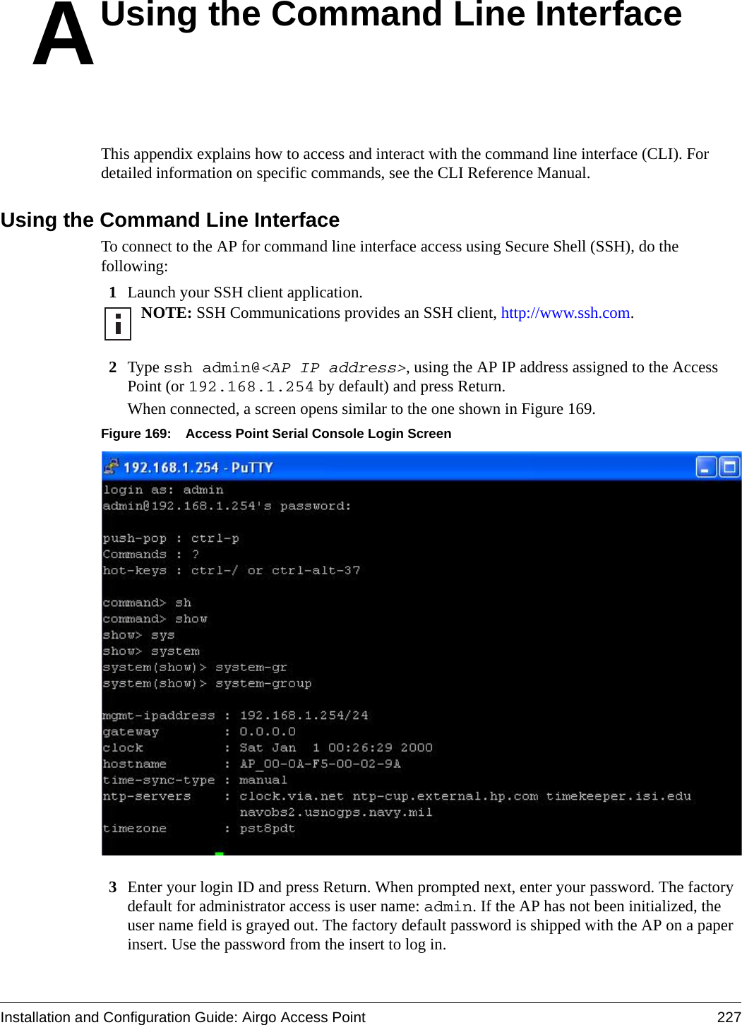 Installation and Configuration Guide: Airgo Access Point 227AUsing the Command Line InterfaceThis appendix explains how to access and interact with the command line interface (CLI). For detailed information on specific commands, see the CLI Reference Manual.Using the Command Line InterfaceTo connect to the AP for command line interface access using Secure Shell (SSH), do the following:1Launch your SSH client application.2Type ssh admin@&lt;AP IP address&gt;, using the AP IP address assigned to the Access Point (or 192.168.1.254 by default) and press Return.When connected, a screen opens similar to the one shown in Figure 169.Figure 169: Access Point Serial Console Login Screen3Enter your login ID and press Return. When prompted next, enter your password. The factory default for administrator access is user name: admin. If the AP has not been initialized, the user name field is grayed out. The factory default password is shipped with the AP on a paper insert. Use the password from the insert to log in.NOTE: SSH Communications provides an SSH client, http://www.ssh.com.