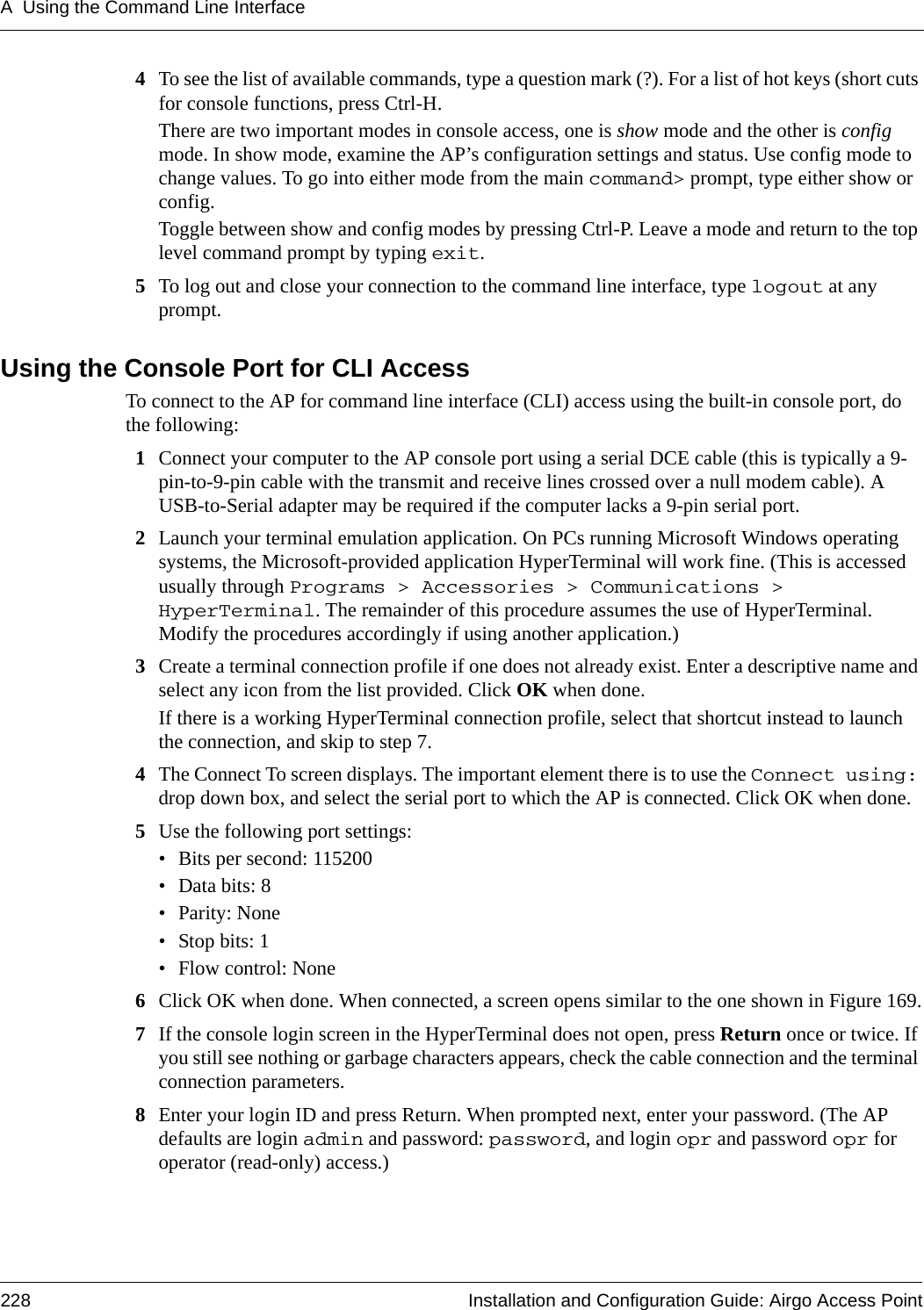 A Using the Command Line Interface228 Installation and Configuration Guide: Airgo Access Point4To see the list of available commands, type a question mark (?). For a list of hot keys (short cuts for console functions, press Ctrl-H.There are two important modes in console access, one is show mode and the other is config mode. In show mode, examine the AP’s configuration settings and status. Use config mode to change values. To go into either mode from the main command&gt; prompt, type either show or config.Toggle between show and config modes by pressing Ctrl-P. Leave a mode and return to the top level command prompt by typing exit.5To log out and close your connection to the command line interface, type logout at any prompt.Using the Console Port for CLI AccessTo connect to the AP for command line interface (CLI) access using the built-in console port, do the following:1Connect your computer to the AP console port using a serial DCE cable (this is typically a 9-pin-to-9-pin cable with the transmit and receive lines crossed over a null modem cable). A USB-to-Serial adapter may be required if the computer lacks a 9-pin serial port.2Launch your terminal emulation application. On PCs running Microsoft Windows operating systems, the Microsoft-provided application HyperTerminal will work fine. (This is accessed usually through Programs &gt; Accessories &gt; Communications &gt; HyperTerminal. The remainder of this procedure assumes the use of HyperTerminal. Modify the procedures accordingly if using another application.)3Create a terminal connection profile if one does not already exist. Enter a descriptive name and select any icon from the list provided. Click OK when done.If there is a working HyperTerminal connection profile, select that shortcut instead to launch the connection, and skip to step 7.4The Connect To screen displays. The important element there is to use the Connect using: drop down box, and select the serial port to which the AP is connected. Click OK when done.5Use the following port settings:• Bits per second: 115200 • Data bits: 8• Parity: None• Stop bits: 1• Flow control: None6Click OK when done. When connected, a screen opens similar to the one shown in Figure 169.7If the console login screen in the HyperTerminal does not open, press Return once or twice. If you still see nothing or garbage characters appears, check the cable connection and the terminal connection parameters.8Enter your login ID and press Return. When prompted next, enter your password. (The AP defaults are login admin and password: password, and login opr and password opr for operator (read-only) access.)