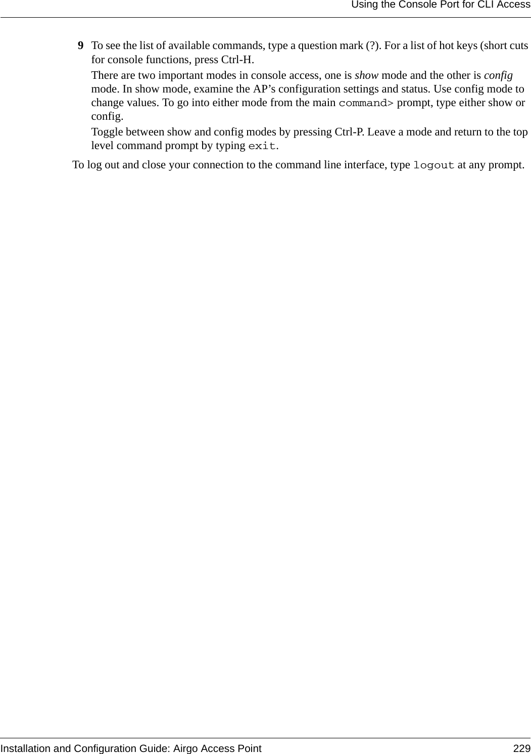 Using the Console Port for CLI AccessInstallation and Configuration Guide: Airgo Access Point 2299To see the list of available commands, type a question mark (?). For a list of hot keys (short cuts for console functions, press Ctrl-H.There are two important modes in console access, one is show mode and the other is config mode. In show mode, examine the AP’s configuration settings and status. Use config mode to change values. To go into either mode from the main command&gt; prompt, type either show or config.Toggle between show and config modes by pressing Ctrl-P. Leave a mode and return to the top level command prompt by typing exit.To log out and close your connection to the command line interface, type logout at any prompt.