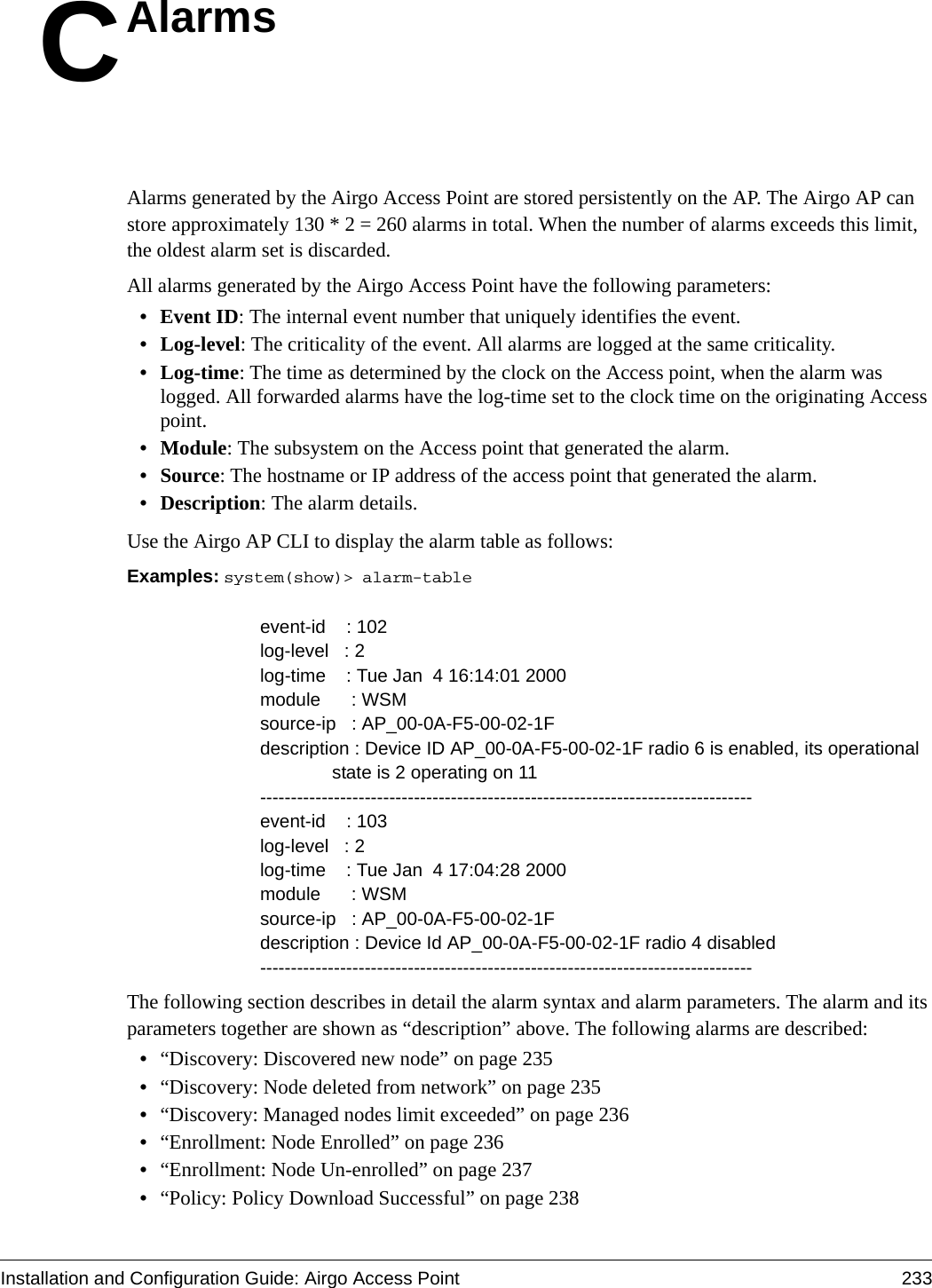 Installation and Configuration Guide: Airgo Access Point 233CAlarmsAlarms generated by the Airgo Access Point are stored persistently on the AP. The Airgo AP can store approximately 130 * 2 = 260 alarms in total. When the number of alarms exceeds this limit, the oldest alarm set is discarded. All alarms generated by the Airgo Access Point have the following parameters:•Event ID: The internal event number that uniquely identifies the event.• Log-level: The criticality of the event. All alarms are logged at the same criticality. • Log-time: The time as determined by the clock on the Access point, when the alarm was logged. All forwarded alarms have the log-time set to the clock time on the originating Access point.• Module: The subsystem on the Access point that generated the alarm.•Source: The hostname or IP address of the access point that generated the alarm.• Description: The alarm details. Use the Airgo AP CLI to display the alarm table as follows:Examples: system(show)&gt; alarm-table                                                    event-id    : 102log-level   : 2log-time    : Tue Jan  4 16:14:01 2000module      : WSMsource-ip   : AP_00-0A-F5-00-02-1Fdescription : Device ID AP_00-0A-F5-00-02-1F radio 6 is enabled, its operational              state is 2 operating on 11--------------------------------------------------------------------------------event-id    : 103log-level   : 2log-time    : Tue Jan  4 17:04:28 2000module      : WSMsource-ip   : AP_00-0A-F5-00-02-1Fdescription : Device Id AP_00-0A-F5-00-02-1F radio 4 disabled--------------------------------------------------------------------------------The following section describes in detail the alarm syntax and alarm parameters. The alarm and its parameters together are shown as “description” above. The following alarms are described:•“Discovery: Discovered new node” on page 235•“Discovery: Node deleted from network” on page 235•“Discovery: Managed nodes limit exceeded” on page 236•“Enrollment: Node Enrolled” on page 236•“Enrollment: Node Un-enrolled” on page 237•“Policy: Policy Download Successful” on page 238