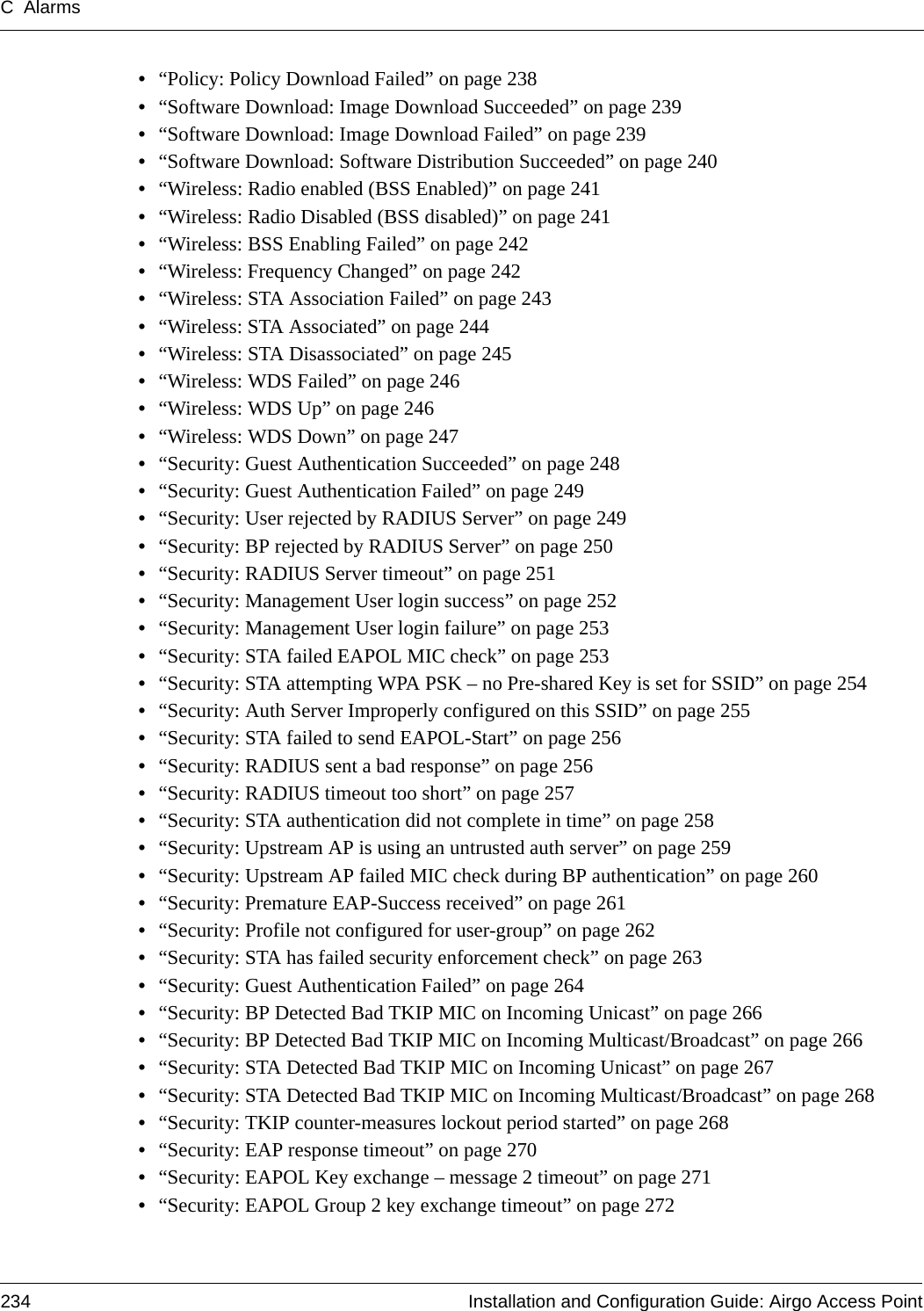 C Alarms234 Installation and Configuration Guide: Airgo Access Point•“Policy: Policy Download Failed” on page 238•“Software Download: Image Download Succeeded” on page 239•“Software Download: Image Download Failed” on page 239•“Software Download: Software Distribution Succeeded” on page 240•“Wireless: Radio enabled (BSS Enabled)” on page 241•“Wireless: Radio Disabled (BSS disabled)” on page 241•“Wireless: BSS Enabling Failed” on page 242•“Wireless: Frequency Changed” on page 242•“Wireless: STA Association Failed” on page 243•“Wireless: STA Associated” on page 244•“Wireless: STA Disassociated” on page 245•“Wireless: WDS Failed” on page 246•“Wireless: WDS Up” on page 246•“Wireless: WDS Down” on page 247•“Security: Guest Authentication Succeeded” on page 248•“Security: Guest Authentication Failed” on page 249•“Security: User rejected by RADIUS Server” on page 249•“Security: BP rejected by RADIUS Server” on page 250•“Security: RADIUS Server timeout” on page 251•“Security: Management User login success” on page 252•“Security: Management User login failure” on page 253•“Security: STA failed EAPOL MIC check” on page 253•“Security: STA attempting WPA PSK – no Pre-shared Key is set for SSID” on page 254•“Security: Auth Server Improperly configured on this SSID” on page 255•“Security: STA failed to send EAPOL-Start” on page 256•“Security: RADIUS sent a bad response” on page 256•“Security: RADIUS timeout too short” on page 257•“Security: STA authentication did not complete in time” on page 258•“Security: Upstream AP is using an untrusted auth server” on page 259•“Security: Upstream AP failed MIC check during BP authentication” on page 260•“Security: Premature EAP-Success received” on page 261•“Security: Profile not configured for user-group” on page 262•“Security: STA has failed security enforcement check” on page 263•“Security: Guest Authentication Failed” on page 264•“Security: BP Detected Bad TKIP MIC on Incoming Unicast” on page 266•“Security: BP Detected Bad TKIP MIC on Incoming Multicast/Broadcast” on page 266•“Security: STA Detected Bad TKIP MIC on Incoming Unicast” on page 267•“Security: STA Detected Bad TKIP MIC on Incoming Multicast/Broadcast” on page 268•“Security: TKIP counter-measures lockout period started” on page 268•“Security: EAP response timeout” on page 270•“Security: EAPOL Key exchange – message 2 timeout” on page 271•“Security: EAPOL Group 2 key exchange timeout” on page 272