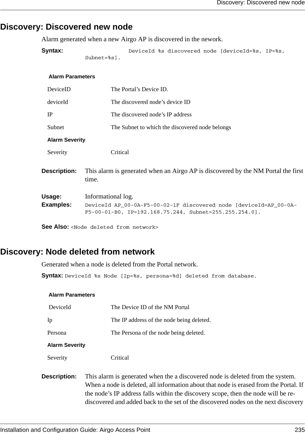 Discovery: Discovered new nodeInstallation and Configuration Guide: Airgo Access Point 235Discovery: Discovered new nodeAlarm generated when a new Airgo AP is discovered in the nework.Syntax:  DeviceId %s discovered node [deviceId=%s, IP=%s, Subnet=%s].Description:  This alarm is generated when an Airgo AP is discovered by the NM Portal the first time. Usage:  Informational log.Examples: DeviceId AP_00-0A-F5-00-02-1F discovered node [deviceId=AP_00-0A-F5-00-01-B0, IP=192.168.75.244, Subnet=255.255.254.0].See Also: &lt;Node deleted from network&gt;Discovery: Node deleted from networkGenerated when a node is deleted from the Portal network.Syntax: DeviceId %s Node [Ip=%s, persona=%d] deleted from database.Description:  This alarm is generated when the a discovered node is deleted from the system. When a node is deleted, all information about that node is erased from the Portal. If the node’s IP address falls within the discovery scope, then the node will be re-discovered and added back to the set of the discovered nodes on the next discovery Alarm ParametersDeviceID The Portal’s Device ID.deviceId The discovered node’s device IDIP The discovered node’s IP addressSubnet The Subnet to which the discovered node belongsAlarm SeveritySeverity CriticalAlarm Parameters DeviceId The Device ID of the NM PortalIp The IP address of the node being deleted.Persona The Persona of the node being deleted.Alarm SeveritySeverity Critical