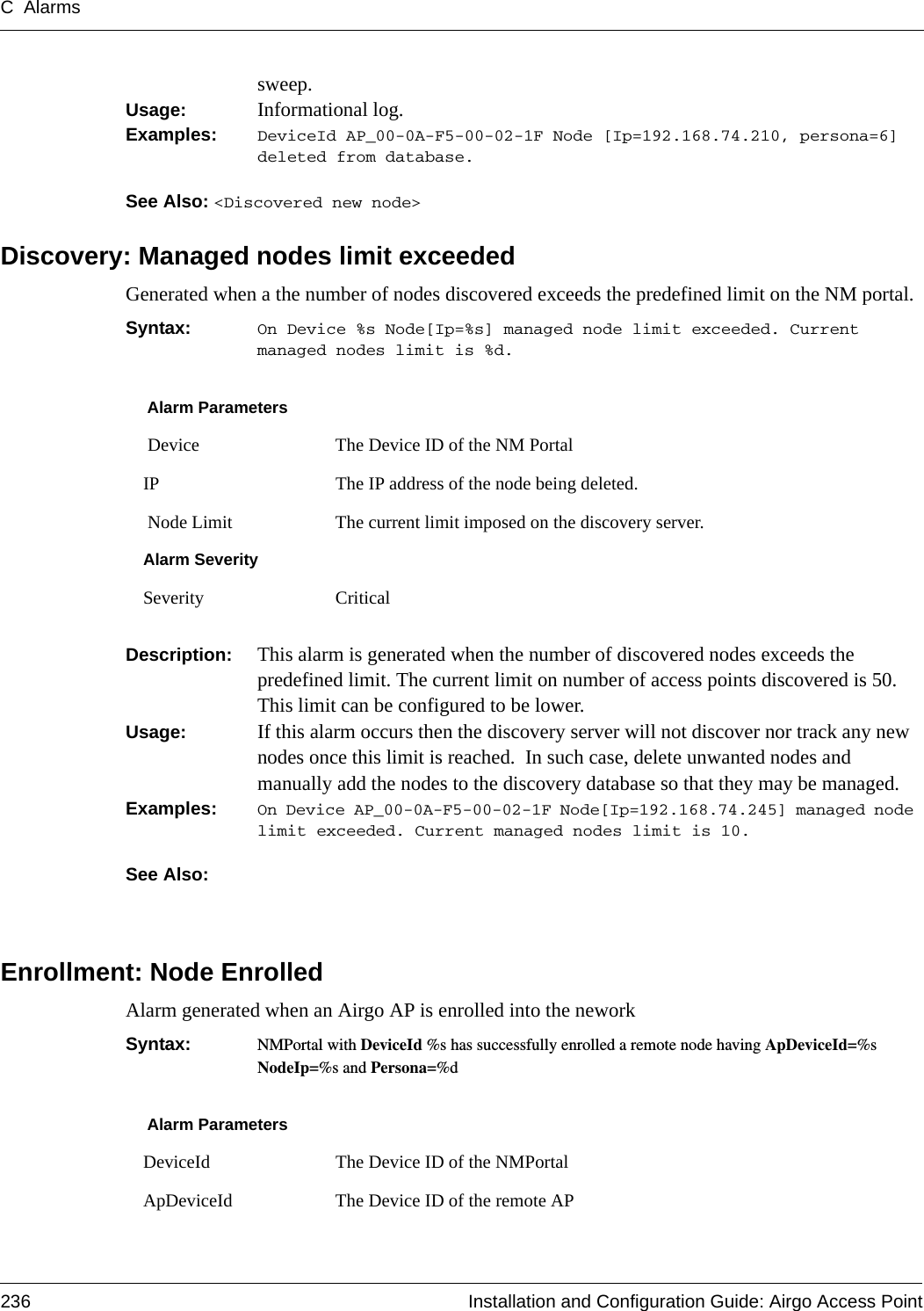 C Alarms236 Installation and Configuration Guide: Airgo Access Pointsweep.Usage:  Informational log.Examples: DeviceId AP_00-0A-F5-00-02-1F Node [Ip=192.168.74.210, persona=6] deleted from database.See Also: &lt;Discovered new node&gt;Discovery: Managed nodes limit exceededGenerated when a the number of nodes discovered exceeds the predefined limit on the NM portal.Syntax:  On Device %s Node[Ip=%s] managed node limit exceeded. Current managed nodes limit is %d.Description:  This alarm is generated when the number of discovered nodes exceeds the predefined limit. The current limit on number of access points discovered is 50. This limit can be configured to be lower.  Usage:  If this alarm occurs then the discovery server will not discover nor track any new nodes once this limit is reached.  In such case, delete unwanted nodes and manually add the nodes to the discovery database so that they may be managed.Examples: On Device AP_00-0A-F5-00-02-1F Node[Ip=192.168.74.245] managed node limit exceeded. Current managed nodes limit is 10.See Also: Enrollment: Node EnrolledAlarm generated when an Airgo AP is enrolled into the neworkSyntax:  NMPortal with DeviceId %s has successfully enrolled a remote node having ApDeviceId=%s NodeIp=%s and Persona=%dAlarm Parameters Device The Device ID of the NM PortalIP The IP address of the node being deleted. Node Limit The current limit imposed on the discovery server.Alarm SeveritySeverity CriticalAlarm ParametersDeviceId The Device ID of the NMPortalApDeviceId The Device ID of the remote AP