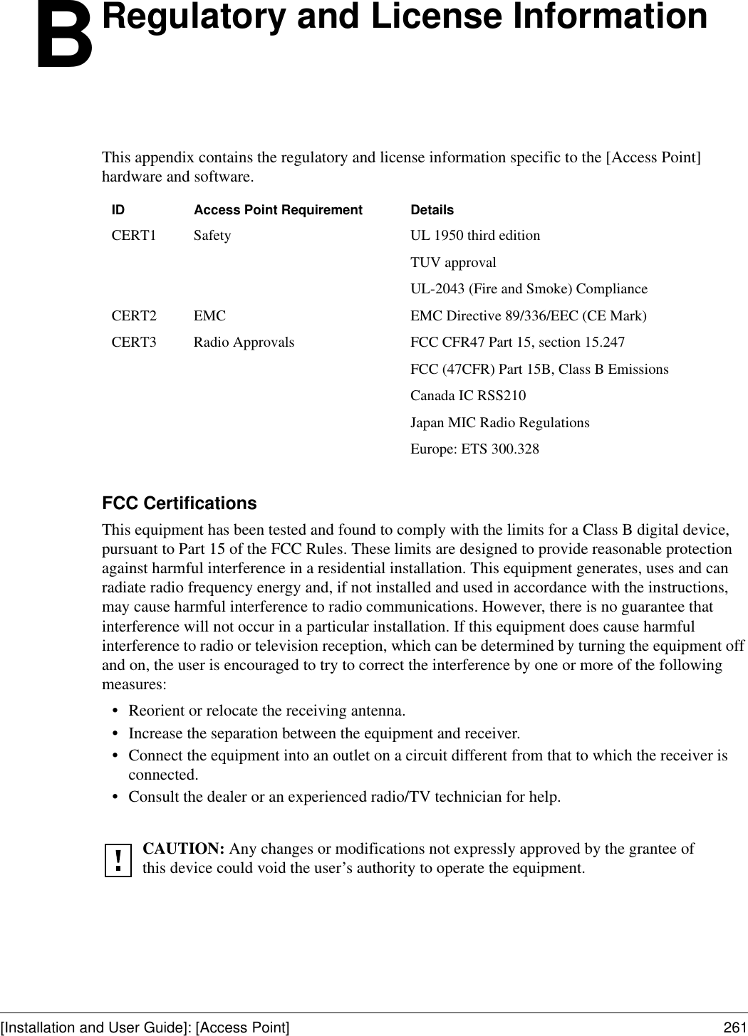 [Installation and User Guide]: [Access Point] 261BRegulatory and License InformationThis appendix contains the regulatory and license information specific to the [Access Point] hardware and software.FCC Certifications This equipment has been tested and found to comply with the limits for a Class B digital device, pursuant to Part 15 of the FCC Rules. These limits are designed to provide reasonable protection against harmful interference in a residential installation. This equipment generates, uses and can radiate radio frequency energy and, if not installed and used in accordance with the instructions, may cause harmful interference to radio communications. However, there is no guarantee that interference will not occur in a particular installation. If this equipment does cause harmful interference to radio or television reception, which can be determined by turning the equipment off and on, the user is encouraged to try to correct the interference by one or more of the following measures: •Reorient or relocate the receiving antenna. •Increase the separation between the equipment and receiver. •Connect the equipment into an outlet on a circuit different from that to which the receiver is connected. •Consult the dealer or an experienced radio/TV technician for help. ID Access Point Requirement DetailsCERT1 Safety UL 1950 third edition TUV approvalUL-2043 (Fire and Smoke) ComplianceCERT2 EMC EMC Directive 89/336/EEC (CE Mark)CERT3 Radio Approvals FCC CFR47 Part 15, section 15.247FCC (47CFR) Part 15B, Class B EmissionsCanada IC RSS210Japan MIC Radio RegulationsEurope: ETS 300.328CAUTION: Any changes or modifications not expressly approved by the grantee of this device could void the user’s authority to operate the equipment. 