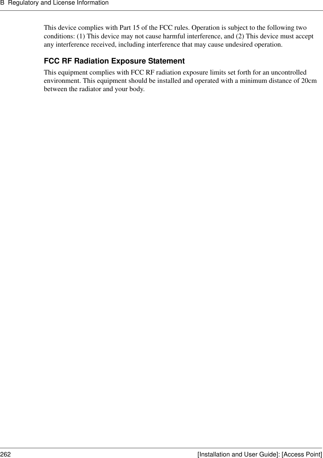 B Regulatory and License Information262 [Installation and User Guide]: [Access Point]This device complies with Part 15 of the FCC rules. Operation is subject to the following two conditions: (1) This device may not cause harmful interference, and (2) This device must accept any interference received, including interference that may cause undesired operation. FCC RF Radiation Exposure Statement This equipment complies with FCC RF radiation exposure limits set forth for an uncontrolled environment. This equipment should be installed and operated with a minimum distance of 20cm between the radiator and your body. 