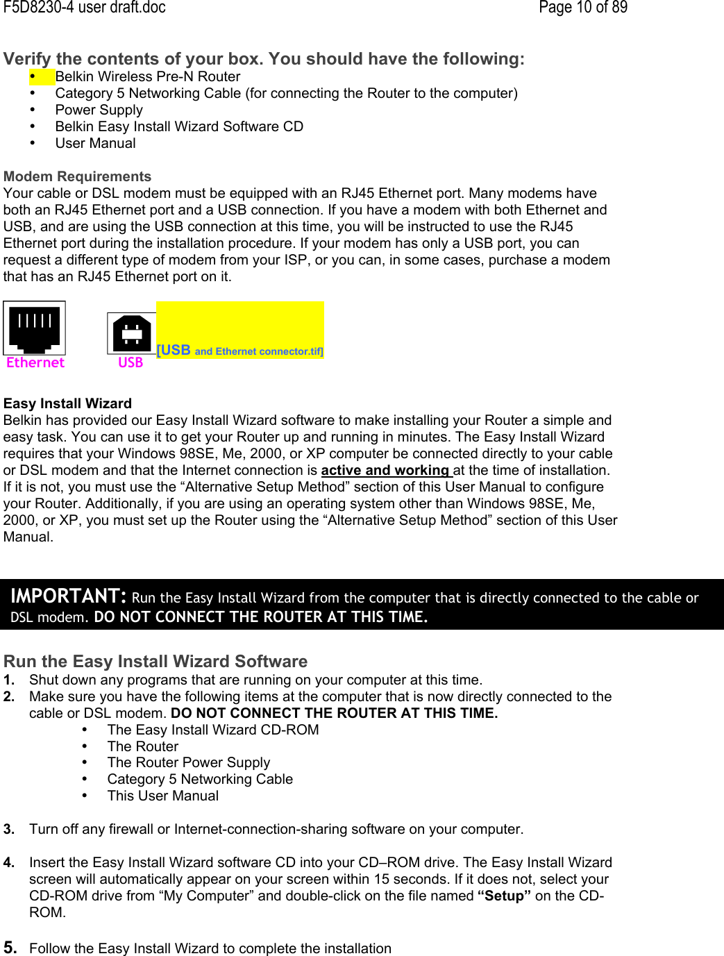 F5D8230-4 user draft.doc Page 10 of 89Verify the contents of your box. You should have the following:•  Belkin Wireless Pre-N Router•  Category 5 Networking Cable (for connecting the Router to the computer)•  Power Supply•  Belkin Easy Install Wizard Software CD•  User ManualModem RequirementsYour cable or DSL modem must be equipped with an RJ45 Ethernet port. Many modems haveboth an RJ45 Ethernet port and a USB connection. If you have a modem with both Ethernet andUSB, and are using the USB connection at this time, you will be instructed to use the RJ45Ethernet port during the installation procedure. If your modem has only a USB port, you canrequest a different type of modem from your ISP, or you can, in some cases, purchase a modemthat has an RJ45 Ethernet port on it.[USB and Ethernet connector.tif]Easy Install WizardBelkin has provided our Easy Install Wizard software to make installing your Router a simple andeasy task. You can use it to get your Router up and running in minutes. The Easy Install Wizardrequires that your Windows 98SE, Me, 2000, or XP computer be connected directly to your cableor DSL modem and that the Internet connection is active and working at the time of installation.If it is not, you must use the “Alternative Setup Method” section of this User Manual to configureyour Router. Additionally, if you are using an operating system other than Windows 98SE, Me,2000, or XP, you must set up the Router using the “Alternative Setup Method” section of this UserManual.Run the Easy Install Wizard Software1.  Shut down any programs that are running on your computer at this time.2.  Make sure you have the following items at the computer that is now directly connected to thecable or DSL modem. DO NOT CONNECT THE ROUTER AT THIS TIME.•  The Easy Install Wizard CD-ROM•  The Router•  The Router Power Supply•  Category 5 Networking Cable•  This User Manual3.  Turn off any firewall or Internet-connection-sharing software on your computer.4.  Insert the Easy Install Wizard software CD into your CD–ROM drive. The Easy Install Wizardscreen will automatically appear on your screen within 15 seconds. If it does not, select yourCD-ROM drive from “My Computer” and double-click on the file named “Setup” on the CD-ROM.5.  Follow the Easy Install Wizard to complete the installationEthernetUSBIMPORTANT: Run the Easy Install Wizard from the computer that is directly connected to the cable orDSL modem. DO NOT CONNECT THE ROUTER AT THIS TIME.