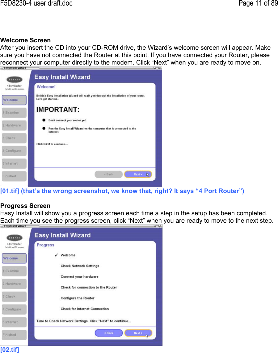 F5D8230-4 user draft.doc Page 11 of 89Welcome ScreenAfter you insert the CD into your CD-ROM drive, the Wizard’s welcome screen will appear. Makesure you have not connected the Router at this point. If you have connected your Router, pleasereconnect your computer directly to the modem. Click “Next” when you are ready to move on.[01.tif] (that’s the wrong screenshot, we know that, right? It says “4 Port Router”)Progress ScreenEasy Install will show you a progress screen each time a step in the setup has been completed.Each time you see the progress screen, click “Next” when you are ready to move to the next step.[02.tif]