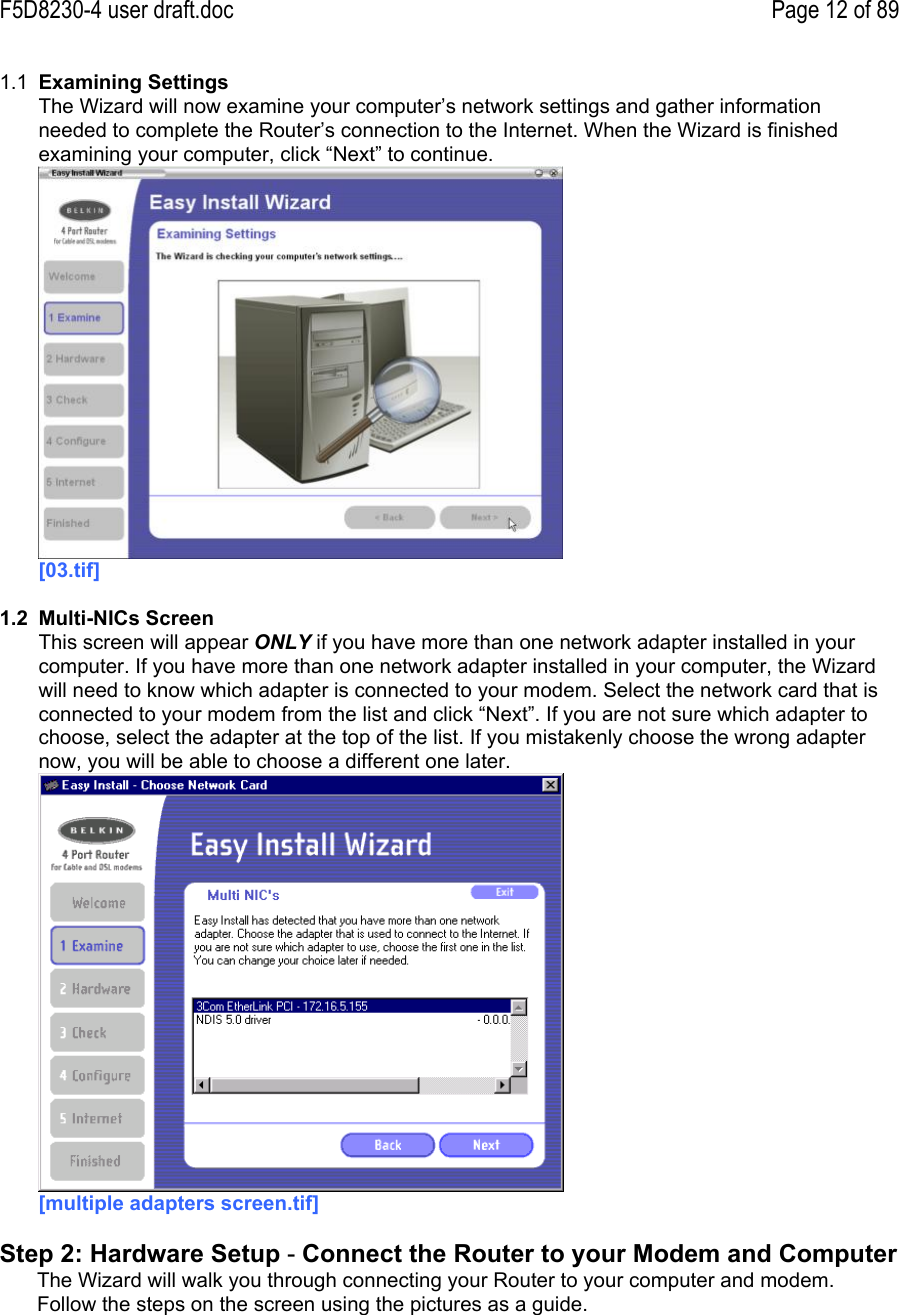 F5D8230-4 user draft.doc Page 12 of 891.1  Examining SettingsThe Wizard will now examine your computer’s network settings and gather informationneeded to complete the Router’s connection to the Internet. When the Wizard is finishedexamining your computer, click “Next” to continue.[03.tif]1.2  Multi-NICs ScreenThis screen will appear ONLY if you have more than one network adapter installed in yourcomputer. If you have more than one network adapter installed in your computer, the Wizardwill need to know which adapter is connected to your modem. Select the network card that isconnected to your modem from the list and click “Next”. If you are not sure which adapter tochoose, select the adapter at the top of the list. If you mistakenly choose the wrong adapternow, you will be able to choose a different one later.[multiple adapters screen.tif]Step 2: Hardware Setup - Connect the Router to your Modem and ComputerThe Wizard will walk you through connecting your Router to your computer and modem.Follow the steps on the screen using the pictures as a guide.