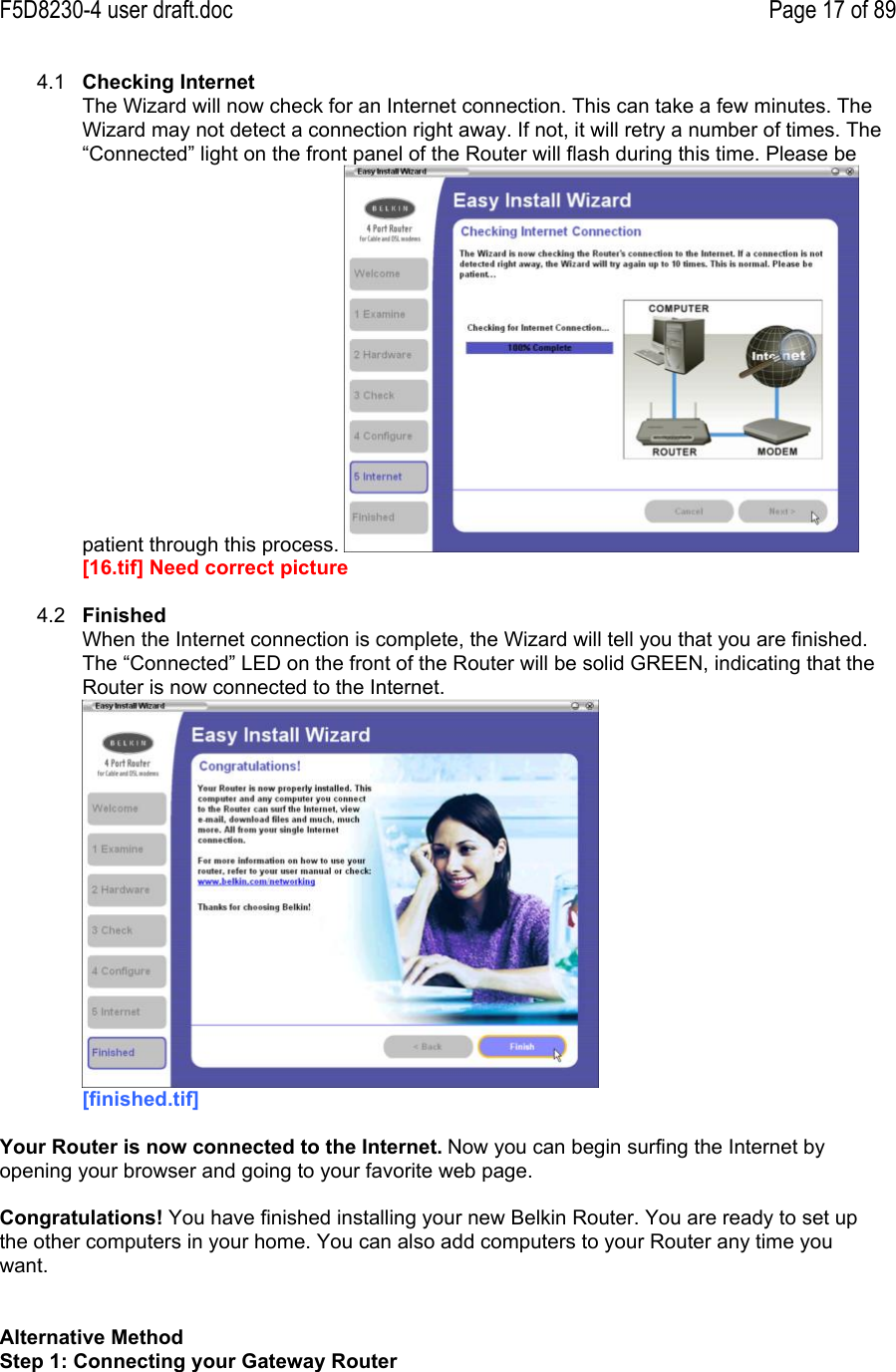 F5D8230-4 user draft.doc Page 17 of 894.1  Checking InternetThe Wizard will now check for an Internet connection. This can take a few minutes. TheWizard may not detect a connection right away. If not, it will retry a number of times. The“Connected” light on the front panel of the Router will flash during this time. Please bepatient through this process. [16.tif] Need correct picture4.2  FinishedWhen the Internet connection is complete, the Wizard will tell you that you are finished.The “Connected” LED on the front of the Router will be solid GREEN, indicating that theRouter is now connected to the Internet.[finished.tif]Your Router is now connected to the Internet. Now you can begin surfing the Internet byopening your browser and going to your favorite web page.Congratulations! You have finished installing your new Belkin Router. You are ready to set upthe other computers in your home. You can also add computers to your Router any time youwant.Alternative MethodStep 1: Connecting your Gateway Router