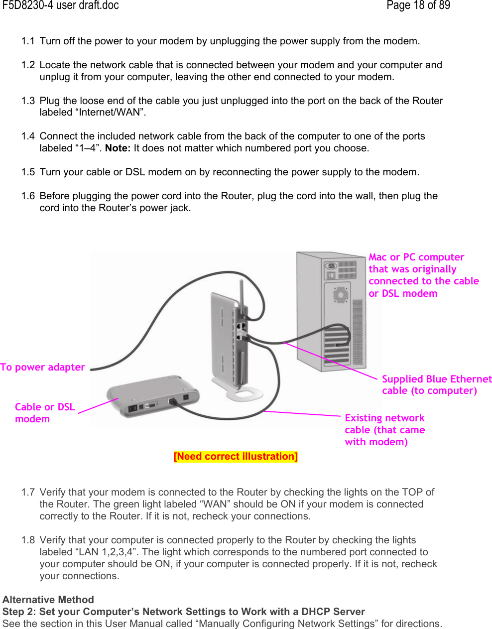 F5D8230-4 user draft.doc Page 18 of 891.1  Turn off the power to your modem by unplugging the power supply from the modem.1.2  Locate the network cable that is connected between your modem and your computer andunplug it from your computer, leaving the other end connected to your modem.1.3  Plug the loose end of the cable you just unplugged into the port on the back of the Routerlabeled “Internet/WAN”.1.4  Connect the included network cable from the back of the computer to one of the portslabeled “1–4”. Note: It does not matter which numbered port you choose.1.5  Turn your cable or DSL modem on by reconnecting the power supply to the modem.1.6  Before plugging the power cord into the Router, plug the cord into the wall, then plug thecord into the Router’s power jack.[Need correct illustration]1.7  Verify that your modem is connected to the Router by checking the lights on the TOP ofthe Router. The green light labeled “WAN” should be ON if your modem is connectedcorrectly to the Router. If it is not, recheck your connections.1.8  Verify that your computer is connected properly to the Router by checking the lightslabeled “LAN 1,2,3,4”. The light which corresponds to the numbered port connected toyour computer should be ON, if your computer is connected properly. If it is not, recheckyour connections.Alternative MethodStep 2: Set your Computer’s Network Settings to Work with a DHCP ServerSee the section in this User Manual called “Manually Configuring Network Settings” for directions.To power adapterCable or DSLmodemExisting networkcable (that camewith modem)Supplied Blue Ethernetcable (to computer)Mac or PC computerthat was originallyconnected to the cableor DSL modem