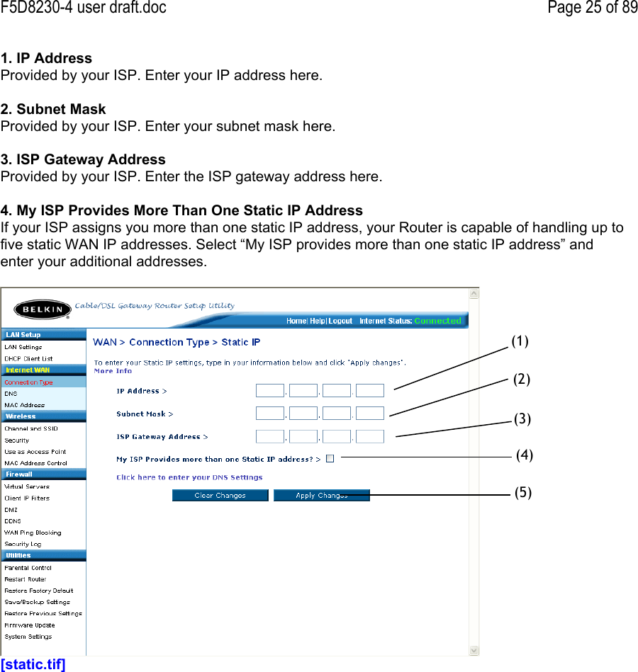 F5D8230-4 user draft.doc Page 25 of 891. IP AddressProvided by your ISP. Enter your IP address here.2. Subnet MaskProvided by your ISP. Enter your subnet mask here.3. ISP Gateway AddressProvided by your ISP. Enter the ISP gateway address here.4. My ISP Provides More Than One Static IP AddressIf your ISP assigns you more than one static IP address, your Router is capable of handling up tofive static WAN IP addresses. Select “My ISP provides more than one static IP address” andenter your additional addresses.[static.tif](1)(2)(3)(4)(5)
