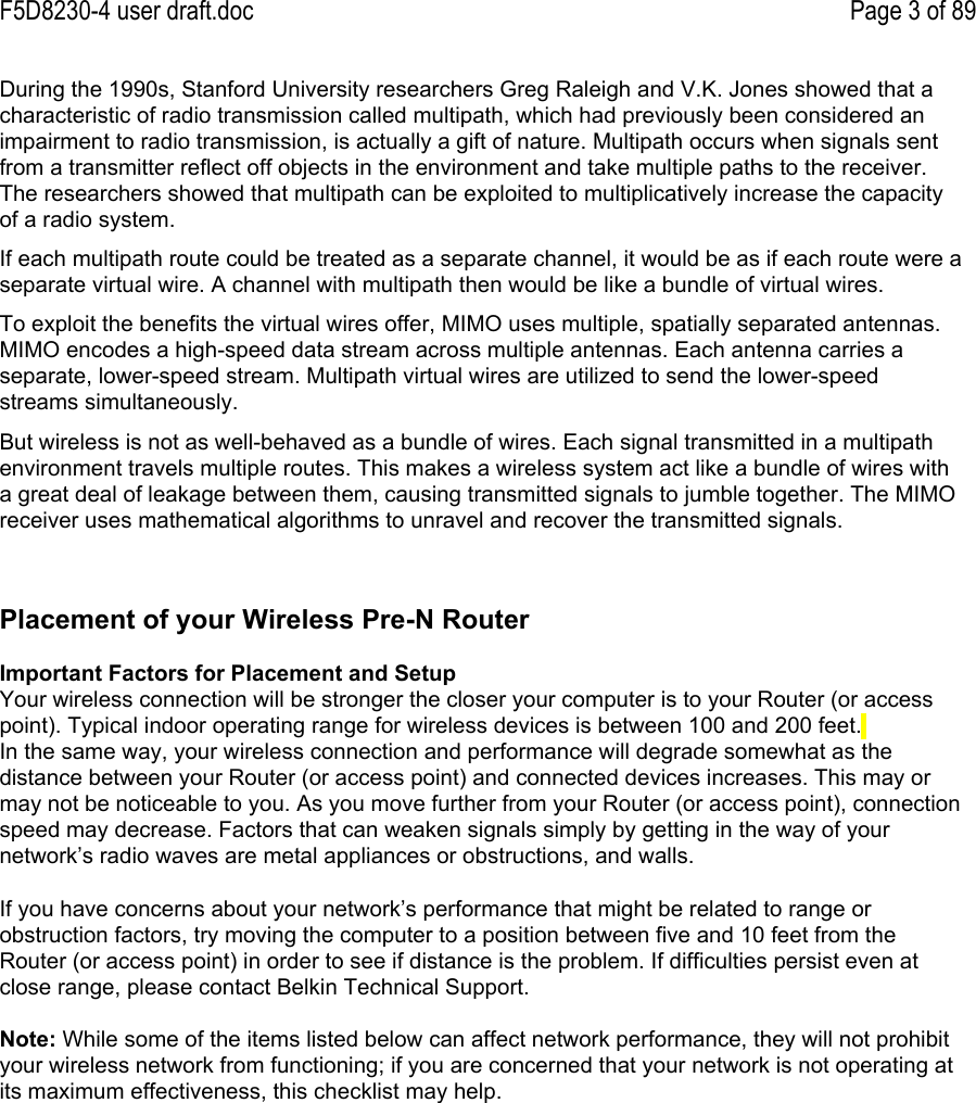 F5D8230-4 user draft.doc Page 3 of 89During the 1990s, Stanford University researchers Greg Raleigh and V.K. Jones showed that acharacteristic of radio transmission called multipath, which had previously been considered animpairment to radio transmission, is actually a gift of nature. Multipath occurs when signals sentfrom a transmitter reflect off objects in the environment and take multiple paths to the receiver.The researchers showed that multipath can be exploited to multiplicatively increase the capacityof a radio system.If each multipath route could be treated as a separate channel, it would be as if each route were aseparate virtual wire. A channel with multipath then would be like a bundle of virtual wires.To exploit the benefits the virtual wires offer, MIMO uses multiple, spatially separated antennas.MIMO encodes a high-speed data stream across multiple antennas. Each antenna carries aseparate, lower-speed stream. Multipath virtual wires are utilized to send the lower-speedstreams simultaneously.But wireless is not as well-behaved as a bundle of wires. Each signal transmitted in a multipathenvironment travels multiple routes. This makes a wireless system act like a bundle of wires witha great deal of leakage between them, causing transmitted signals to jumble together. The MIMOreceiver uses mathematical algorithms to unravel and recover the transmitted signals.Placement of your Wireless Pre-N RouterImportant Factors for Placement and SetupYour wireless connection will be stronger the closer your computer is to your Router (or accesspoint). Typical indoor operating range for wireless devices is between 100 and 200 feet.In the same way, your wireless connection and performance will degrade somewhat as thedistance between your Router (or access point) and connected devices increases. This may ormay not be noticeable to you. As you move further from your Router (or access point), connectionspeed may decrease. Factors that can weaken signals simply by getting in the way of yournetwork’s radio waves are metal appliances or obstructions, and walls.If you have concerns about your network’s performance that might be related to range orobstruction factors, try moving the computer to a position between five and 10 feet from theRouter (or access point) in order to see if distance is the problem. If difficulties persist even atclose range, please contact Belkin Technical Support.Note: While some of the items listed below can affect network performance, they will not prohibityour wireless network from functioning; if you are concerned that your network is not operating atits maximum effectiveness, this checklist may help.