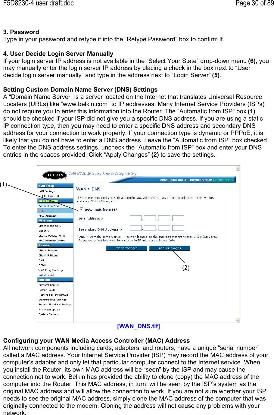 F5D8230-4 user draft.doc Page 30 of 893. PasswordType in your password and retype it into the “Retype Password” box to confirm it.4. User Decide Login Server ManuallyIf your login server IP address is not available in the “Select Your State” drop-down menu (6), youmay manually enter the login server IP address by placing a check in the box next to “Userdecide login server manually” and type in the address next to “Login Server” (5).Setting Custom Domain Name Server (DNS) SettingsA “Domain Name Server” is a server located on the Internet that translates Universal ResourceLocaters (URLs) like “www.belkin.com” to IP addresses. Many Internet Service Providers (ISPs)do not require you to enter this information into the Router. The “Automatic from ISP” box (1)should be checked if your ISP did not give you a specific DNS address. If you are using a staticIP connection type, then you may need to enter a specific DNS address and secondary DNSaddress for your connection to work properly. If your connection type is dynamic or PPPoE, it islikely that you do not have to enter a DNS address. Leave the “Automatic from ISP” box checked.To enter the DNS address settings, uncheck the “Automatic from ISP” box and enter your DNSentries in the spaces provided. Click “Apply Changes” (2) to save the settings.[WAN_DNS.tif]Configuring your WAN Media Access Controller (MAC) AddressAll network components including cards, adapters, and routers, have a unique “serial number”called a MAC address. Your Internet Service Provider (ISP) may record the MAC address of yourcomputer’s adapter and only let that particular computer connect to the Internet service. Whenyou install the Router, its own MAC address will be “seen” by the ISP and may cause theconnection not to work. Belkin has provided the ability to clone (copy) the MAC address of thecomputer into the Router. This MAC address, in turn, will be seen by the ISP’s system as theoriginal MAC address and will allow the connection to work. If you are not sure whether your ISPneeds to see the original MAC address, simply clone the MAC address of the computer that wasoriginally connected to the modem. Cloning the address will not cause any problems with yournetwork.(1)(2)