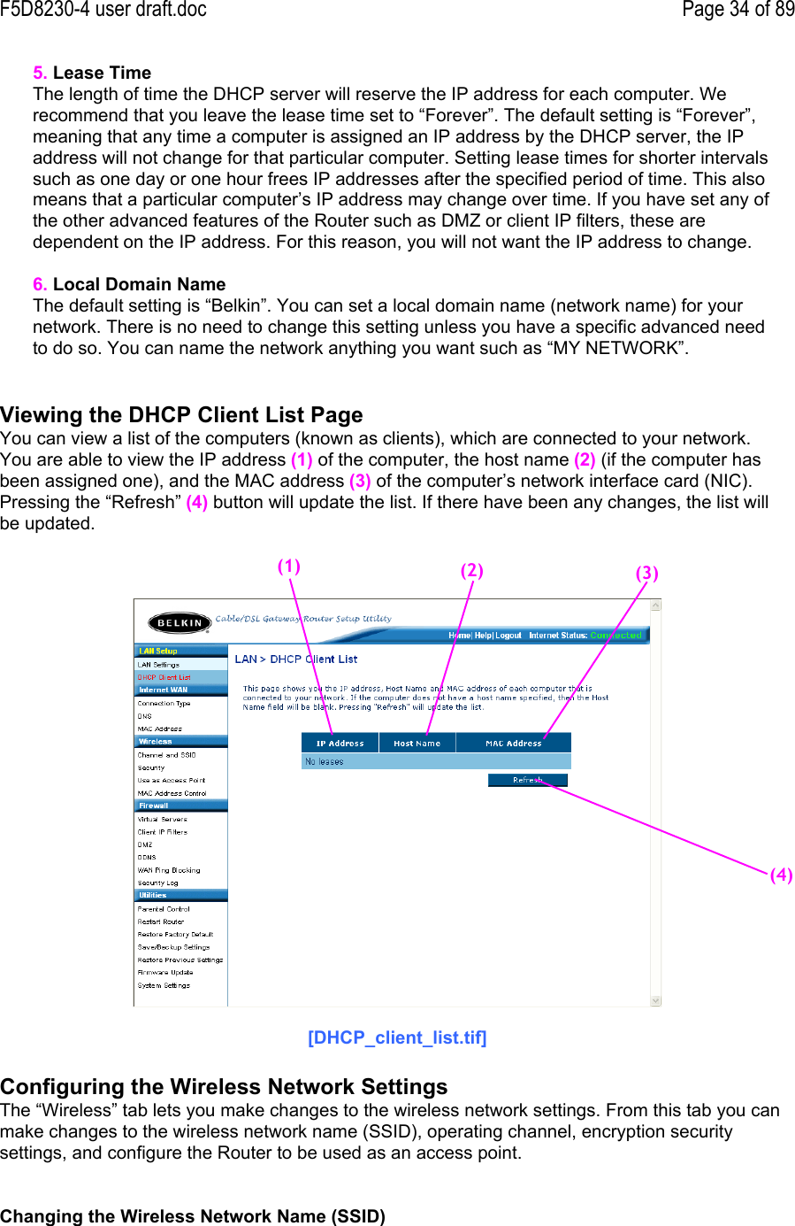 F5D8230-4 user draft.doc Page 34 of 895. Lease TimeThe length of time the DHCP server will reserve the IP address for each computer. Werecommend that you leave the lease time set to “Forever”. The default setting is “Forever”,meaning that any time a computer is assigned an IP address by the DHCP server, the IPaddress will not change for that particular computer. Setting lease times for shorter intervalssuch as one day or one hour frees IP addresses after the specified period of time. This alsomeans that a particular computer’s IP address may change over time. If you have set any ofthe other advanced features of the Router such as DMZ or client IP filters, these aredependent on the IP address. For this reason, you will not want the IP address to change.6. Local Domain NameThe default setting is “Belkin”. You can set a local domain name (network name) for yournetwork. There is no need to change this setting unless you have a specific advanced needto do so. You can name the network anything you want such as “MY NETWORK”.Viewing the DHCP Client List PageYou can view a list of the computers (known as clients), which are connected to your network.You are able to view the IP address (1) of the computer, the host name (2) (if the computer hasbeen assigned one), and the MAC address (3) of the computer’s network interface card (NIC).Pressing the “Refresh” (4) button will update the list. If there have been any changes, the list willbe updated.[DHCP_client_list.tif]Configuring the Wireless Network SettingsThe “Wireless” tab lets you make changes to the wireless network settings. From this tab you canmake changes to the wireless network name (SSID), operating channel, encryption securitysettings, and configure the Router to be used as an access point.Changing the Wireless Network Name (SSID)(2)(3)(4)(1)
