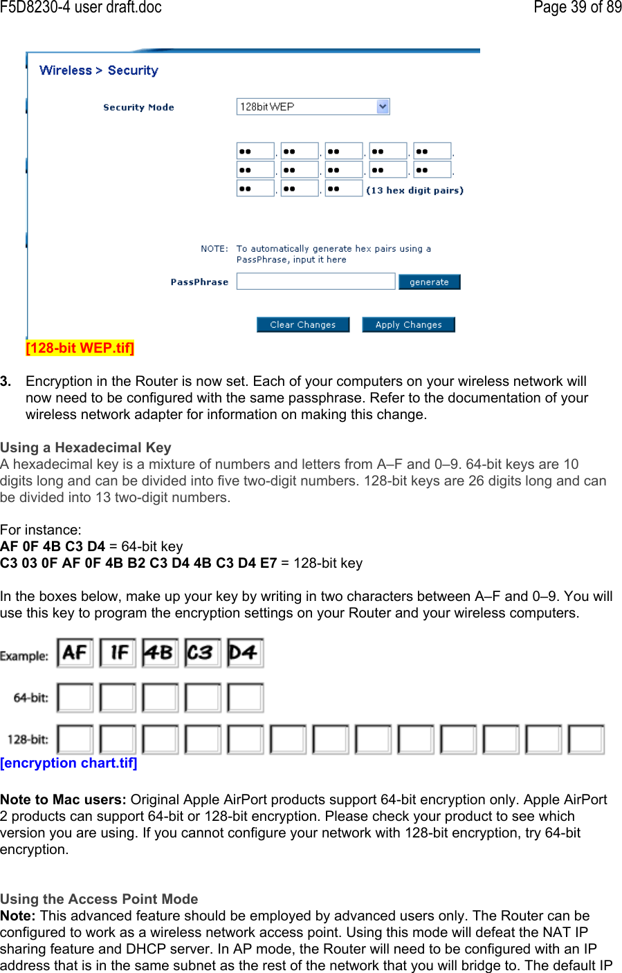F5D8230-4 user draft.doc Page 39 of 89[128-bit WEP.tif]3.  Encryption in the Router is now set. Each of your computers on your wireless network willnow need to be configured with the same passphrase. Refer to the documentation of yourwireless network adapter for information on making this change.Using a Hexadecimal KeyA hexadecimal key is a mixture of numbers and letters from A–F and 0–9. 64-bit keys are 10digits long and can be divided into five two-digit numbers. 128-bit keys are 26 digits long and canbe divided into 13 two-digit numbers.For instance:AF 0F 4B C3 D4 = 64-bit keyC3 03 0F AF 0F 4B B2 C3 D4 4B C3 D4 E7 = 128-bit keyIn the boxes below, make up your key by writing in two characters between A–F and 0–9. You willuse this key to program the encryption settings on your Router and your wireless computers.[encryption chart.tif]Note to Mac users: Original Apple AirPort products support 64-bit encryption only. Apple AirPort2 products can support 64-bit or 128-bit encryption. Please check your product to see whichversion you are using. If you cannot configure your network with 128-bit encryption, try 64-bitencryption.Using the Access Point ModeNote: This advanced feature should be employed by advanced users only. The Router can beconfigured to work as a wireless network access point. Using this mode will defeat the NAT IPsharing feature and DHCP server. In AP mode, the Router will need to be configured with an IPaddress that is in the same subnet as the rest of the network that you will bridge to. The default IP