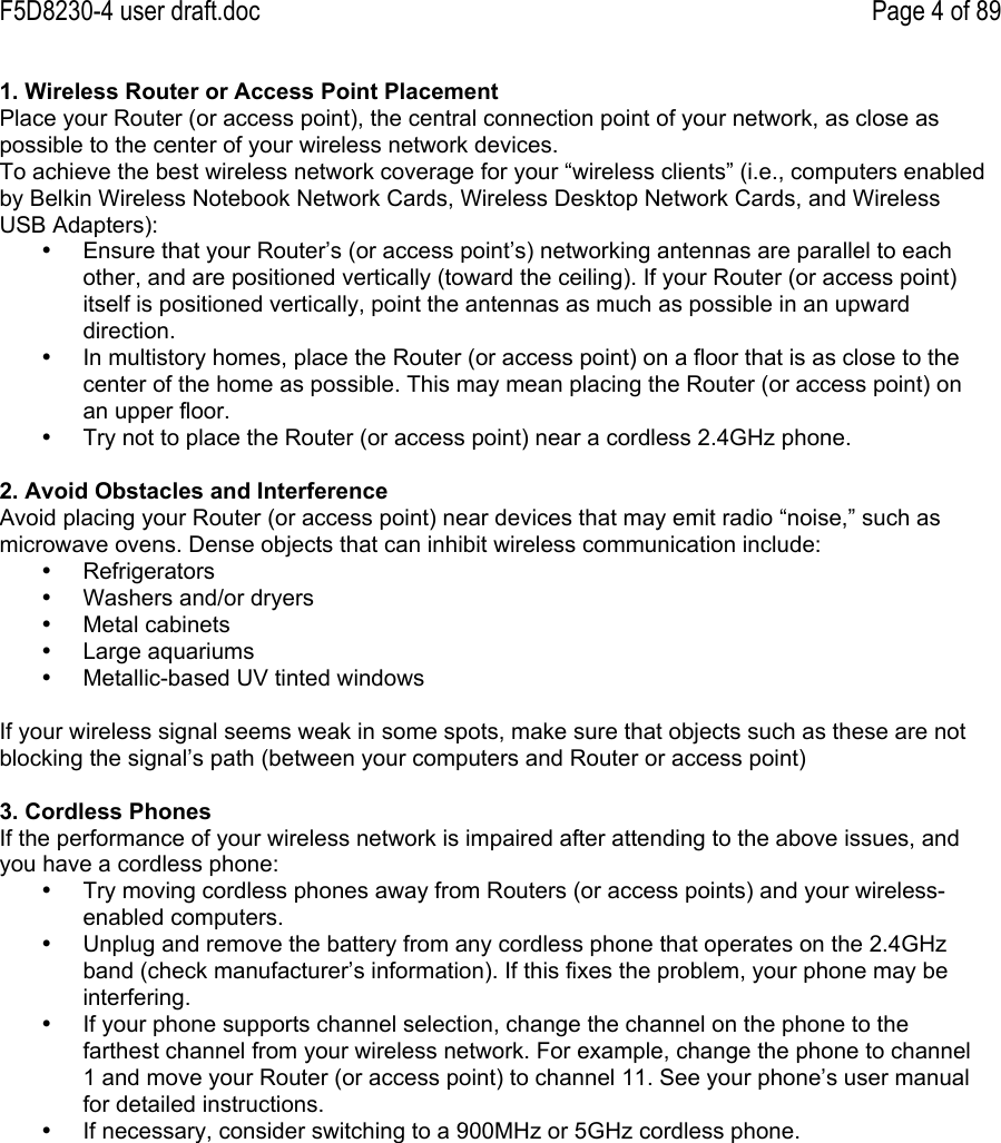 F5D8230-4 user draft.doc Page 4 of 891. Wireless Router or Access Point PlacementPlace your Router (or access point), the central connection point of your network, as close aspossible to the center of your wireless network devices.To achieve the best wireless network coverage for your “wireless clients” (i.e., computers enabledby Belkin Wireless Notebook Network Cards, Wireless Desktop Network Cards, and WirelessUSB Adapters):•  Ensure that your Router’s (or access point’s) networking antennas are parallel to eachother, and are positioned vertically (toward the ceiling). If your Router (or access point)itself is positioned vertically, point the antennas as much as possible in an upwarddirection.•  In multistory homes, place the Router (or access point) on a floor that is as close to thecenter of the home as possible. This may mean placing the Router (or access point) onan upper floor.•  Try not to place the Router (or access point) near a cordless 2.4GHz phone.2. Avoid Obstacles and InterferenceAvoid placing your Router (or access point) near devices that may emit radio “noise,” such asmicrowave ovens. Dense objects that can inhibit wireless communication include:•  Refrigerators•  Washers and/or dryers•  Metal cabinets•  Large aquariums•  Metallic-based UV tinted windowsIf your wireless signal seems weak in some spots, make sure that objects such as these are notblocking the signal’s path (between your computers and Router or access point)3. Cordless PhonesIf the performance of your wireless network is impaired after attending to the above issues, andyou have a cordless phone:•  Try moving cordless phones away from Routers (or access points) and your wireless-enabled computers.•  Unplug and remove the battery from any cordless phone that operates on the 2.4GHzband (check manufacturer’s information). If this fixes the problem, your phone may beinterfering.•  If your phone supports channel selection, change the channel on the phone to thefarthest channel from your wireless network. For example, change the phone to channel1 and move your Router (or access point) to channel 11. See your phone’s user manualfor detailed instructions.•  If necessary, consider switching to a 900MHz or 5GHz cordless phone.