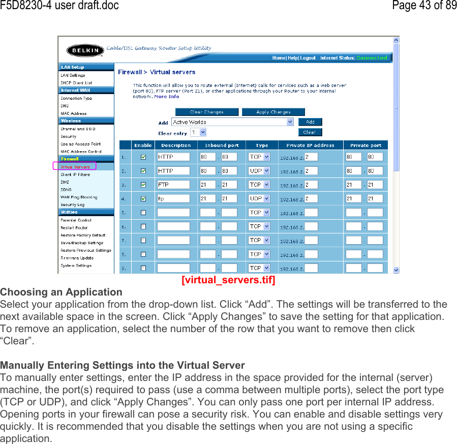 F5D8230-4 user draft.doc Page 43 of 89[virtual_servers.tif]Choosing an ApplicationSelect your application from the drop-down list. Click “Add”. The settings will be transferred to thenext available space in the screen. Click “Apply Changes” to save the setting for that application.To remove an application, select the number of the row that you want to remove then click“Clear”.Manually Entering Settings into the Virtual ServerTo manually enter settings, enter the IP address in the space provided for the internal (server)machine, the port(s) required to pass (use a comma between multiple ports), select the port type(TCP or UDP), and click “Apply Changes”. You can only pass one port per internal IP address.Opening ports in your firewall can pose a security risk. You can enable and disable settings veryquickly. It is recommended that you disable the settings when you are not using a specificapplication.