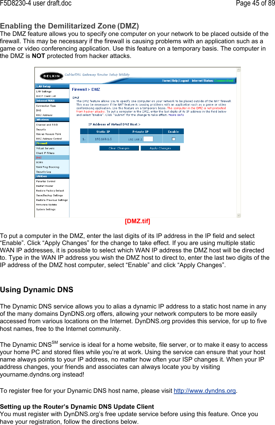 F5D8230-4 user draft.doc Page 45 of 89Enabling the Demilitarized Zone (DMZ)The DMZ feature allows you to specify one computer on your network to be placed outside of thefirewall. This may be necessary if the firewall is causing problems with an application such as agame or video conferencing application. Use this feature on a temporary basis. The computer inthe DMZ is NOT protected from hacker attacks.[DMZ.tif]To put a computer in the DMZ, enter the last digits of its IP address in the IP field and select“Enable”. Click “Apply Changes” for the change to take effect. If you are using multiple staticWAN IP addresses, it is possible to select which WAN IP address the DMZ host will be directedto. Type in the WAN IP address you wish the DMZ host to direct to, enter the last two digits of theIP address of the DMZ host computer, select “Enable” and click “Apply Changes”.Using Dynamic DNSThe Dynamic DNS service allows you to alias a dynamic IP address to a static host name in anyof the many domains DynDNS.org offers, allowing your network computers to be more easilyaccessed from various locations on the Internet. DynDNS.org provides this service, for up to fivehost names, free to the Internet community.The Dynamic DNSSM service is ideal for a home website, file server, or to make it easy to accessyour home PC and stored files while you’re at work. Using the service can ensure that your hostname always points to your IP address, no matter how often your ISP changes it. When your IPaddress changes, your friends and associates can always locate you by visitingyourname.dyndns.org instead!To register free for your Dynamic DNS host name, please visit http://www.dyndns.org.Setting up the Router’s Dynamic DNS Update ClientYou must register with DynDNS.org’s free update service before using this feature. Once youhave your registration, follow the directions below.