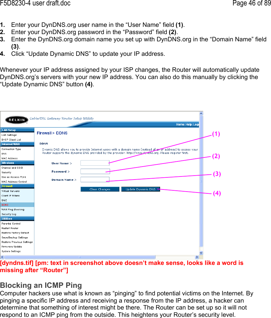 F5D8230-4 user draft.doc Page 46 of 891.  Enter your DynDNS.org user name in the “User Name” field (1).2.  Enter your DynDNS.org password in the “Password” field (2).3.  Enter the DynDNS.org domain name you set up with DynDNS.org in the “Domain Name” field(3).4.  Click “Update Dynamic DNS” to update your IP address.Whenever your IP address assigned by your ISP changes, the Router will automatically updateDynDNS.org’s servers with your new IP address. You can also do this manually by clicking the“Update Dynamic DNS” button (4).[dyndns.tif] [pm: text in screenshot above doesn’t make sense, looks like a word ismissing after “Router”]Blocking an ICMP PingComputer hackers use what is known as “pinging” to find potential victims on the Internet. Bypinging a specific IP address and receiving a response from the IP address, a hacker candetermine that something of interest might be there. The Router can be set up so it will notrespond to an ICMP ping from the outside. This heightens your Router’s security level.(1)(2)(3)(4)