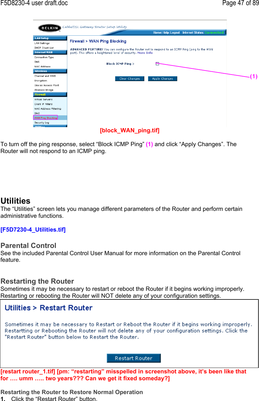 F5D8230-4 user draft.doc Page 47 of 89[block_WAN_ping.tif]To turn off the ping response, select “Block ICMP Ping” (1) and click “Apply Changes”. TheRouter will not respond to an ICMP ping.UtilitiesThe “Utilities” screen lets you manage different parameters of the Router and perform certainadministrative functions.[F5D7230-4_Utilities.tif]Parental ControlSee the included Parental Control User Manual for more information on the Parental Controlfeature.Restarting the RouterSometimes it may be necessary to restart or reboot the Router if it begins working improperly.Restarting or rebooting the Router will NOT delete any of your configuration settings.[restart router_1.tif] [pm: “restarting” misspelled in screenshot above, it’s been like thatfor …. umm ….. two years??? Can we get it fixed someday?]Restarting the Router to Restore Normal Operation1.  Click the “Restart Router” button.(1)