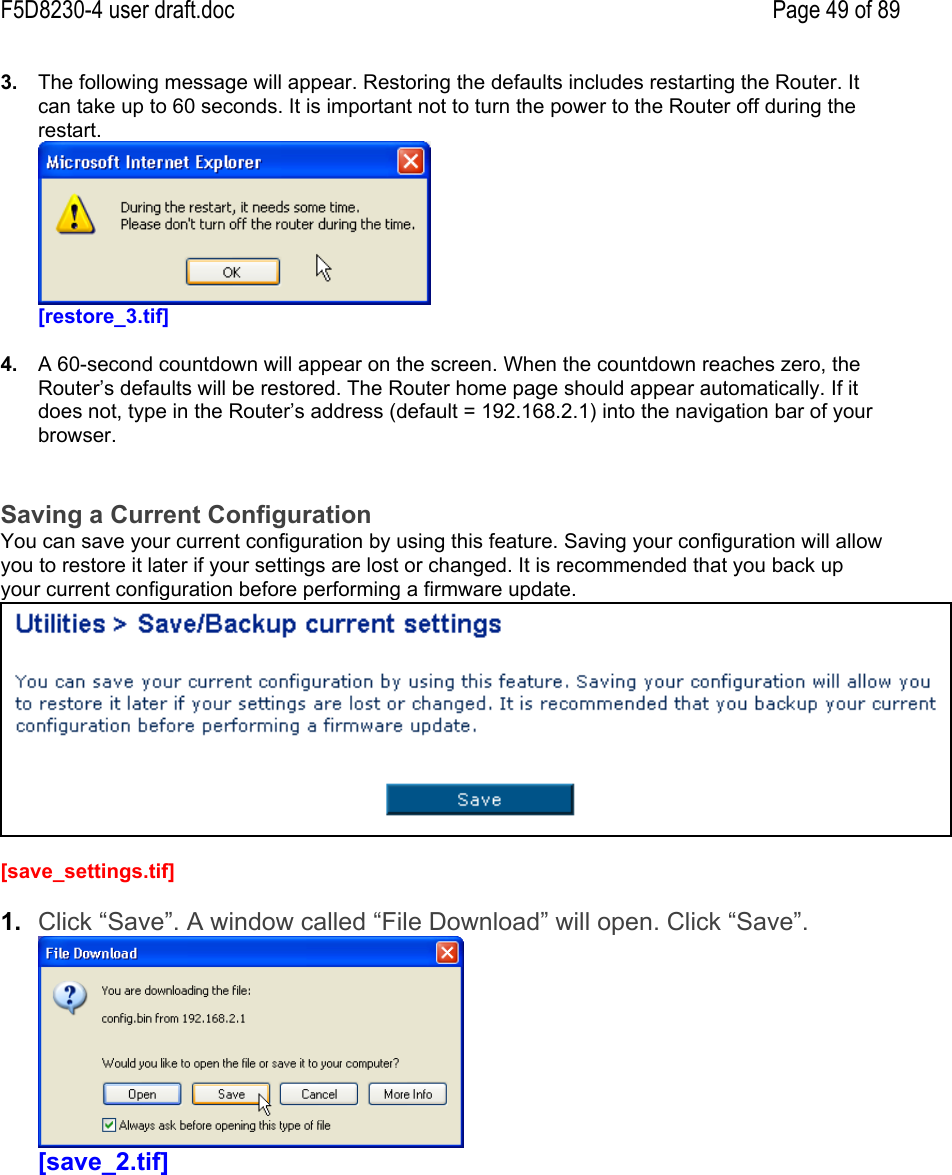 F5D8230-4 user draft.doc Page 49 of 893.  The following message will appear. Restoring the defaults includes restarting the Router. Itcan take up to 60 seconds. It is important not to turn the power to the Router off during therestart.[restore_3.tif]4.  A 60-second countdown will appear on the screen. When the countdown reaches zero, theRouter’s defaults will be restored. The Router home page should appear automatically. If itdoes not, type in the Router’s address (default = 192.168.2.1) into the navigation bar of yourbrowser.Saving a Current ConfigurationYou can save your current configuration by using this feature. Saving your configuration will allowyou to restore it later if your settings are lost or changed. It is recommended that you back upyour current configuration before performing a firmware update.[save_settings.tif]1.  Click “Save”. A window called “File Download” will open. Click “Save”.[save_2.tif]