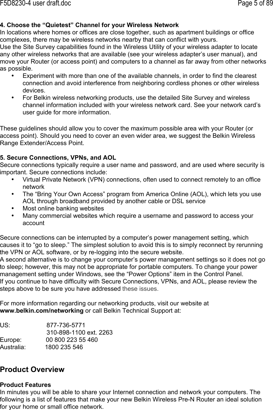 F5D8230-4 user draft.doc Page 5 of 894. Choose the “Quietest” Channel for your Wireless NetworkIn locations where homes or offices are close together, such as apartment buildings or officecomplexes, there may be wireless networks nearby that can conflict with yours.Use the Site Survey capabilities found in the Wireless Utility of your wireless adapter to locateany other wireless networks that are available (see your wireless adapter’s user manual), andmove your Router (or access point) and computers to a channel as far away from other networksas possible.•  Experiment with more than one of the available channels, in order to find the clearestconnection and avoid interference from neighboring cordless phones or other wirelessdevices.•  For Belkin wireless networking products, use the detailed Site Survey and wirelesschannel information included with your wireless network card. See your network card’suser guide for more information.These guidelines should allow you to cover the maximum possible area with your Router (oraccess point). Should you need to cover an even wider area, we suggest the Belkin WirelessRange Extender/Access Point.5. Secure Connections, VPNs, and AOLSecure connections typically require a user name and password, and are used where security isimportant. Secure connections include:•  Virtual Private Network (VPN) connections, often used to connect remotely to an officenetwork•  The “Bring Your Own Access” program from America Online (AOL), which lets you useAOL through broadband provided by another cable or DSL service•  Most online banking websites•  Many commercial websites which require a username and password to access youraccountSecure connections can be interrupted by a computer’s power management setting, whichcauses it to “go to sleep.” The simplest solution to avoid this is to simply reconnect by rerunningthe VPN or AOL software, or by re-logging into the secure website.A second alternative is to change your computer’s power management settings so it does not goto sleep; however, this may not be appropriate for portable computers. To change your powermanagement setting under Windows, see the “Power Options” item in the Control Panel.If you continue to have difficulty with Secure Connections, VPNs, and AOL, please review thesteps above to be sure you have addressed these issues.For more information regarding our networking products, visit our website atwww.belkin.com/networking or call Belkin Technical Support at:US:                     877-736-5771                           310-898-1100 ext. 2263Europe:              00 800 223 55 460Australia:           1800 235 546Product OverviewProduct FeaturesIn minutes you will be able to share your Internet connection and network your computers. Thefollowing is a list of features that make your new Belkin Wireless Pre-N Router an ideal solutionfor your home or small office network.