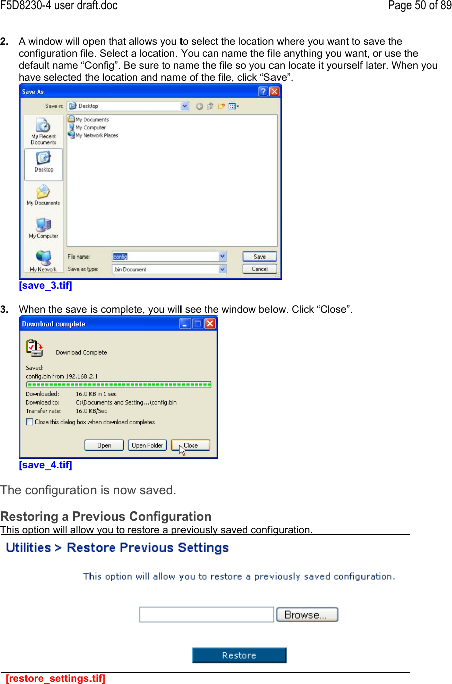 F5D8230-4 user draft.doc Page 50 of 892.  A window will open that allows you to select the location where you want to save theconfiguration file. Select a location. You can name the file anything you want, or use thedefault name “Config”. Be sure to name the file so you can locate it yourself later. When youhave selected the location and name of the file, click “Save”.[save_3.tif]3.  When the save is complete, you will see the window below. Click “Close”.[save_4.tif]The configuration is now saved.Restoring a Previous ConfigurationThis option will allow you to restore a previously saved configuration.  [restore_settings.tif]