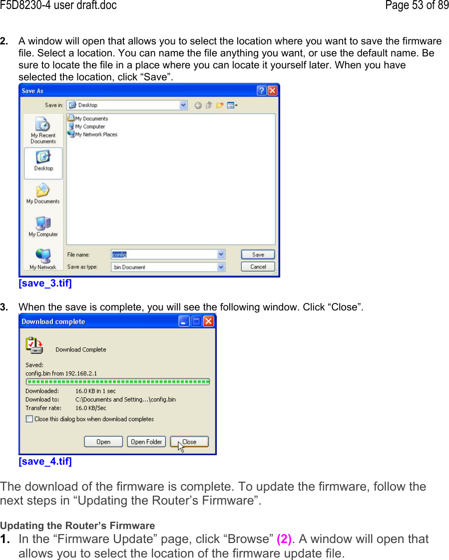 F5D8230-4 user draft.doc Page 53 of 892.  A window will open that allows you to select the location where you want to save the firmwarefile. Select a location. You can name the file anything you want, or use the default name. Besure to locate the file in a place where you can locate it yourself later. When you haveselected the location, click “Save”.[save_3.tif]3.  When the save is complete, you will see the following window. Click “Close”.[save_4.tif]The download of the firmware is complete. To update the firmware, follow thenext steps in “Updating the Router’s Firmware”.Updating the Router’s Firmware1.  In the “Firmware Update” page, click “Browse” (2). A window will open thatallows you to select the location of the firmware update file.