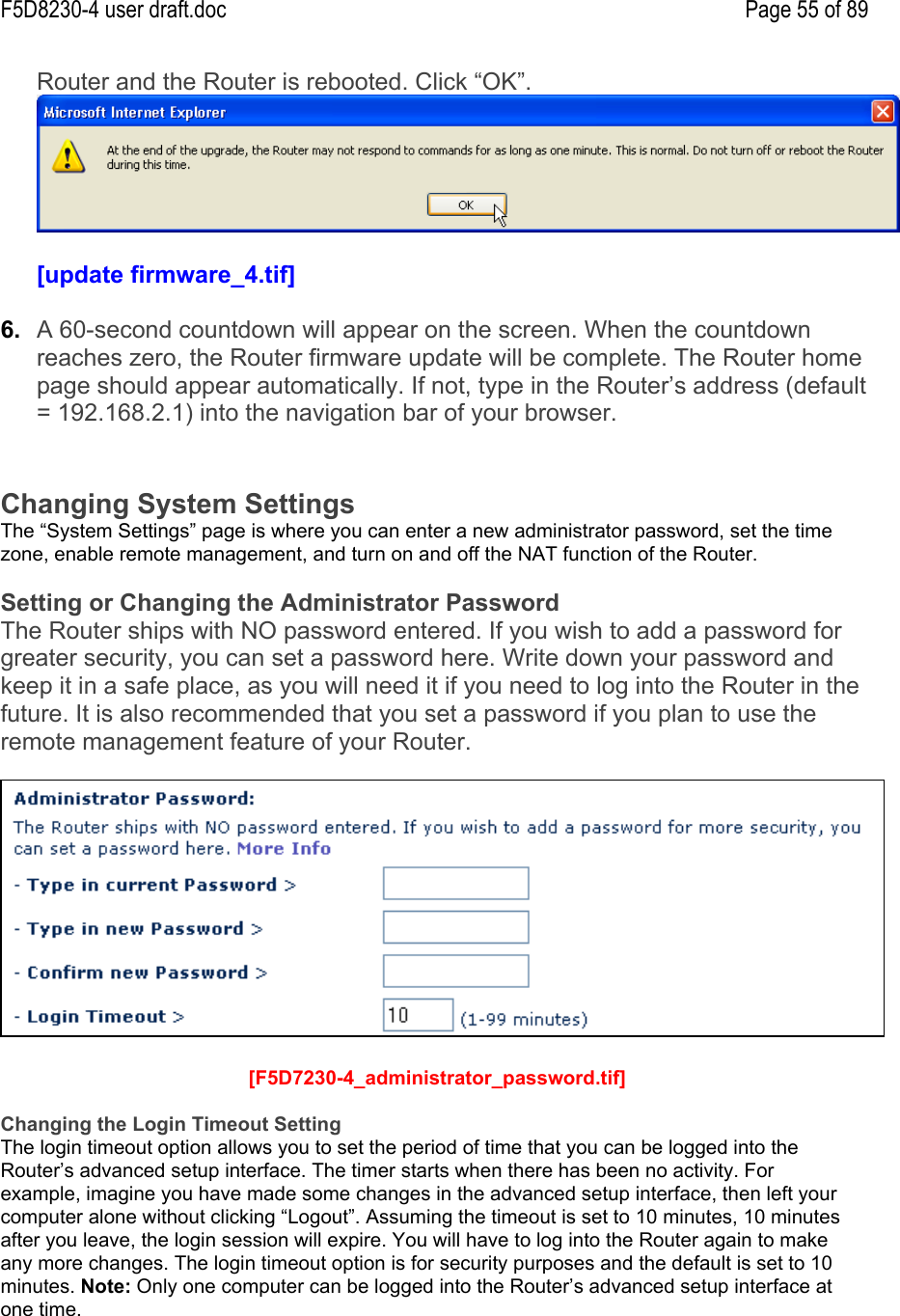 F5D8230-4 user draft.doc Page 55 of 89Router and the Router is rebooted. Click “OK”.[update firmware_4.tif]6.  A 60-second countdown will appear on the screen. When the countdownreaches zero, the Router firmware update will be complete. The Router homepage should appear automatically. If not, type in the Router’s address (default= 192.168.2.1) into the navigation bar of your browser.Changing System SettingsThe “System Settings” page is where you can enter a new administrator password, set the timezone, enable remote management, and turn on and off the NAT function of the Router.Setting or Changing the Administrator PasswordThe Router ships with NO password entered. If you wish to add a password forgreater security, you can set a password here. Write down your password andkeep it in a safe place, as you will need it if you need to log into the Router in thefuture. It is also recommended that you set a password if you plan to use theremote management feature of your Router. [F5D7230-4_administrator_password.tif]Changing the Login Timeout SettingThe login timeout option allows you to set the period of time that you can be logged into theRouter’s advanced setup interface. The timer starts when there has been no activity. Forexample, imagine you have made some changes in the advanced setup interface, then left yourcomputer alone without clicking “Logout”. Assuming the timeout is set to 10 minutes, 10 minutesafter you leave, the login session will expire. You will have to log into the Router again to makeany more changes. The login timeout option is for security purposes and the default is set to 10minutes. Note: Only one computer can be logged into the Router’s advanced setup interface atone time.