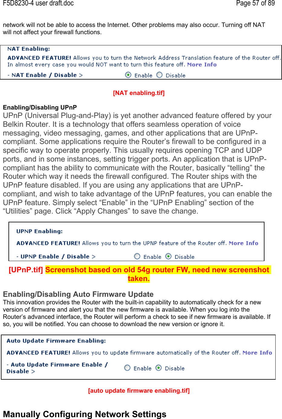 F5D8230-4 user draft.doc Page 57 of 89network will not be able to access the Internet. Other problems may also occur. Turning off NATwill not affect your firewall functions.[NAT enabling.tif]Enabling/Disabling UPnPUPnP (Universal Plug-and-Play) is yet another advanced feature offered by yourBelkin Router. It is a technology that offers seamless operation of voicemessaging, video messaging, games, and other applications that are UPnP-compliant. Some applications require the Router’s firewall to be configured in aspecific way to operate properly. This usually requires opening TCP and UDPports, and in some instances, setting trigger ports. An application that is UPnP-compliant has the ability to communicate with the Router, basically “telling” theRouter which way it needs the firewall configured. The Router ships with theUPnP feature disabled. If you are using any applications that are UPnP-compliant, and wish to take advantage of the UPnP features, you can enable theUPnP feature. Simply select “Enable” in the “UPnP Enabling” section of the“Utilities” page. Click “Apply Changes” to save the change.[UPnP.tif] Screenshot based on old 54g router FW, need new screenshottaken.Enabling/Disabling Auto Firmware UpdateThis innovation provides the Router with the built-in capability to automatically check for a newversion of firmware and alert you that the new firmware is available. When you log into theRouter’s advanced interface, the Router will perform a check to see if new firmware is available. Ifso, you will be notified. You can choose to download the new version or ignore it.[auto update firmware enabling.tif]Manually Configuring Network Settings