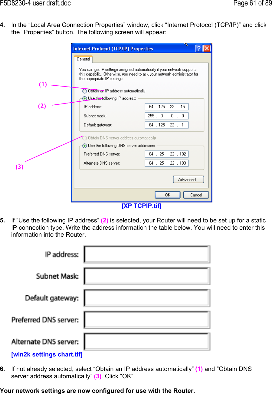 F5D8230-4 user draft.doc Page 61 of 894.  In the “Local Area Connection Properties” window, click “Internet Protocol (TCP/IP)” and clickthe “Properties” button. The following screen will appear:[XP TCPIP.tif]5.  If “Use the following IP address” (2) is selected, your Router will need to be set up for a staticIP connection type. Write the address information the table below. You will need to enter thisinformation into the Router.[win2k settings chart.tif]6.  If not already selected, select “Obtain an IP address automatically” (1) and “Obtain DNSserver address automatically” (3). Click “OK”.Your network settings are now configured for use with the Router.(1)(2)(3)