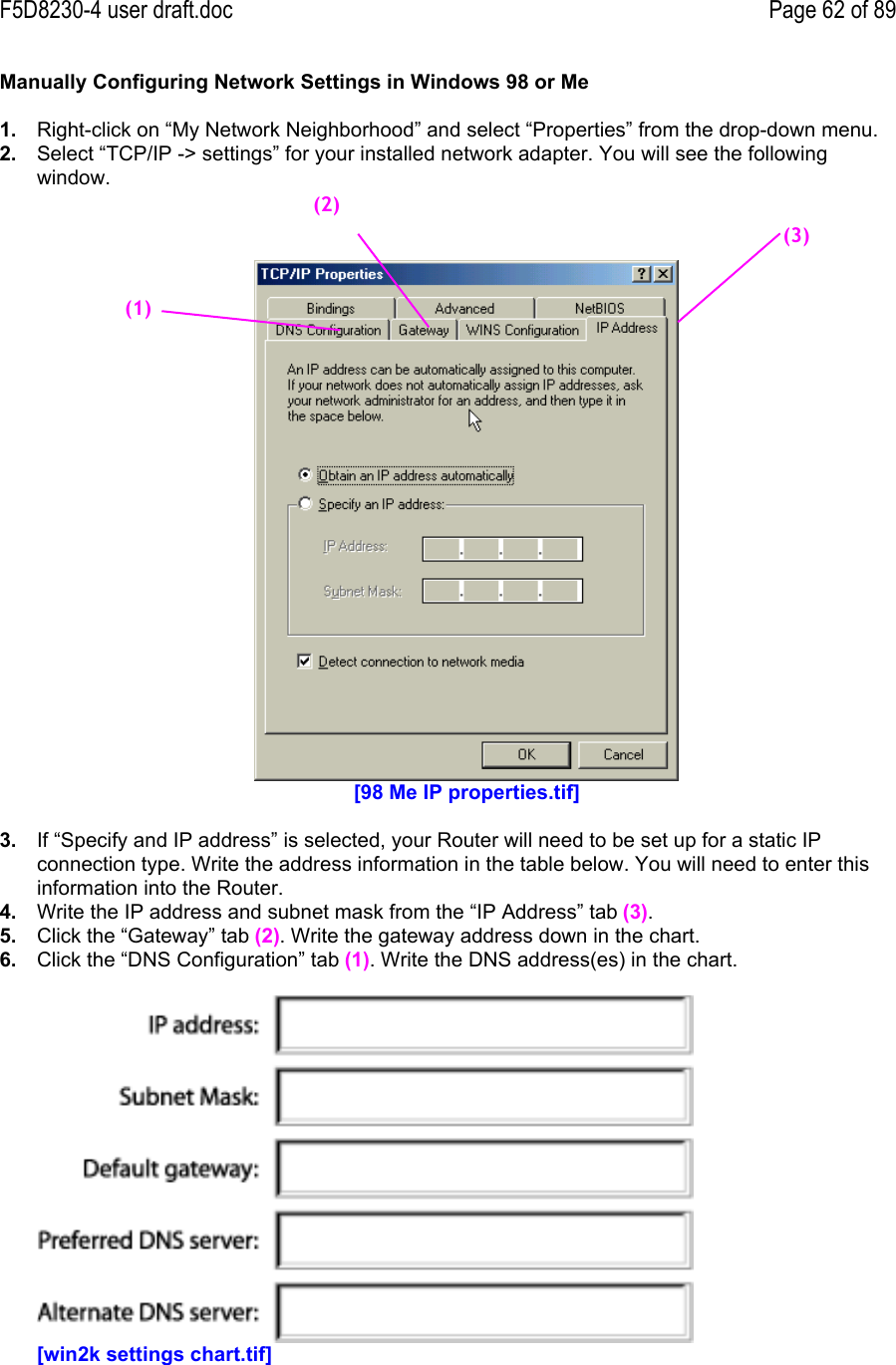 F5D8230-4 user draft.doc Page 62 of 89Manually Configuring Network Settings in Windows 98 or Me1.  Right-click on “My Network Neighborhood” and select “Properties” from the drop-down menu.2.  Select “TCP/IP -&gt; settings” for your installed network adapter. You will see the followingwindow.[98 Me IP properties.tif]3.  If “Specify and IP address” is selected, your Router will need to be set up for a static IPconnection type. Write the address information in the table below. You will need to enter thisinformation into the Router.4.  Write the IP address and subnet mask from the “IP Address” tab (3).5.  Click the “Gateway” tab (2). Write the gateway address down in the chart.6.  Click the “DNS Configuration” tab (1). Write the DNS address(es) in the chart.[win2k settings chart.tif](1)(2)(3)