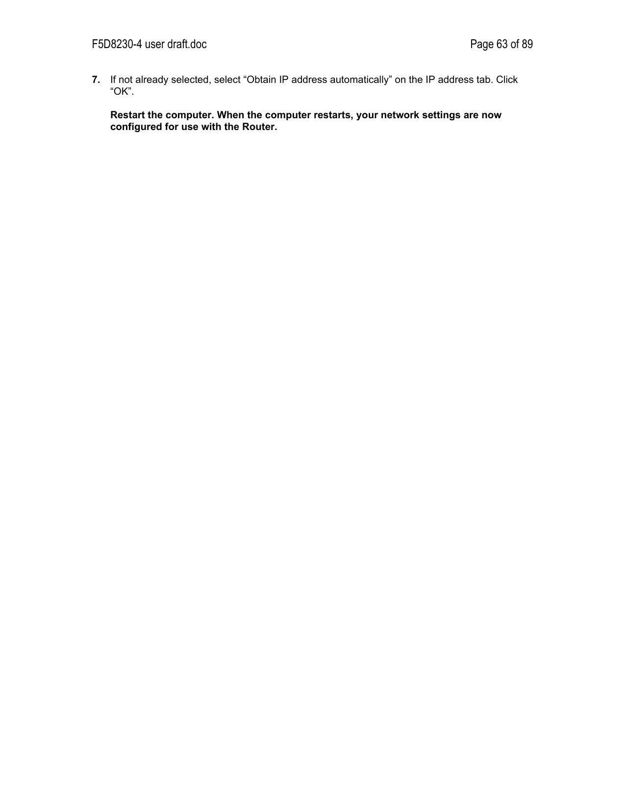 F5D8230-4 user draft.doc Page 63 of 897.  If not already selected, select “Obtain IP address automatically” on the IP address tab. Click“OK”.Restart the computer. When the computer restarts, your network settings are nowconfigured for use with the Router.