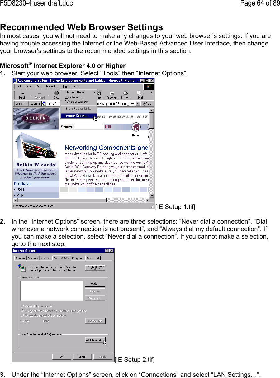 F5D8230-4 user draft.doc Page 64 of 89Recommended Web Browser SettingsIn most cases, you will not need to make any changes to your web browser’s settings. If you arehaving trouble accessing the Internet or the Web-Based Advanced User Interface, then changeyour browser’s settings to the recommended settings in this section.Microsoft® Internet Explorer 4.0 or Higher1.  Start your web browser. Select “Tools” then “Internet Options”.[IE Setup 1.tif]2.  In the “Internet Options” screen, there are three selections: “Never dial a connection”, “Dialwhenever a network connection is not present”, and “Always dial my default connection”. Ifyou can make a selection, select “Never dial a connection”. If you cannot make a selection,go to the next step.[IE Setup 2.tif]3.  Under the “Internet Options” screen, click on “Connections” and select “LAN Settings…”.