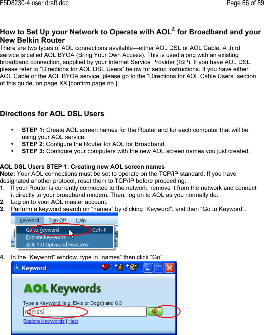 F5D8230-4 user draft.doc Page 66 of 89How to Set Up your Network to Operate with AOL® for Broadband and yourNew Belkin RouterThere are two types of AOL connections available—either AOL DSL or AOL Cable. A thirdservice is called AOL BYOA (Bring Your Own Access). This is used along with an existingbroadband connection, supplied by your Internet Service Provider (ISP). If you have AOL DSL,please refer to “Directions for AOL DSL Users” below for setup instructions. If you have eitherAOL Cable or the AOL BYOA service, please go to the “Directions for AOL Cable Users” sectionof this guide, on page XX [confirm page no.].Directions for AOL DSL Users• STEP 1: Create AOL screen names for the Router and for each computer that will beusing your AOL service.• STEP 2: Configure the Router for AOL for Broadband.• STEP 3: Configure your computers with the new AOL screen names you just created.AOL DSL Users STEP 1: Creating new AOL screen namesNote: Your AOL connections must be set to operate on the TCP/IP standard. If you havedesignated another protocol, reset them to TCP/IP before proceeding.1.  If your Router is currently connected to the network, remove it from the network and connectit directly to your broadband modem. Then, log on to AOL as you normally do.2.  Log on to your AOL master account.3.  Perform a keyword search on “names” by clicking “Keyword”, and then “Go to Keyword”.4.  In the “Keyword” window, type in “names” then click “Go”.