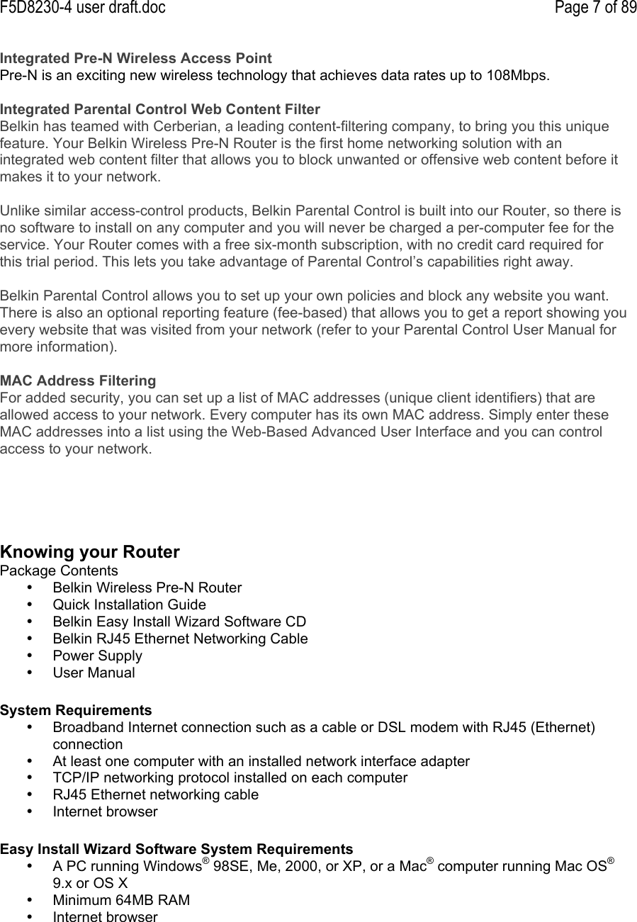 F5D8230-4 user draft.doc Page 7 of 89Integrated Pre-N Wireless Access PointPre-N is an exciting new wireless technology that achieves data rates up to 108Mbps.Integrated Parental Control Web Content FilterBelkin has teamed with Cerberian, a leading content-filtering company, to bring you this uniquefeature. Your Belkin Wireless Pre-N Router is the first home networking solution with anintegrated web content filter that allows you to block unwanted or offensive web content before itmakes it to your network.Unlike similar access-control products, Belkin Parental Control is built into our Router, so there isno software to install on any computer and you will never be charged a per-computer fee for theservice. Your Router comes with a free six-month subscription, with no credit card required forthis trial period. This lets you take advantage of Parental Control’s capabilities right away.Belkin Parental Control allows you to set up your own policies and block any website you want.There is also an optional reporting feature (fee-based) that allows you to get a report showing youevery website that was visited from your network (refer to your Parental Control User Manual formore information).MAC Address FilteringFor added security, you can set up a list of MAC addresses (unique client identifiers) that areallowed access to your network. Every computer has its own MAC address. Simply enter theseMAC addresses into a list using the Web-Based Advanced User Interface and you can controlaccess to your network.Knowing your RouterPackage Contents•  Belkin Wireless Pre-N Router•  Quick Installation Guide•  Belkin Easy Install Wizard Software CD•  Belkin RJ45 Ethernet Networking Cable•  Power Supply•  User ManualSystem Requirements•  Broadband Internet connection such as a cable or DSL modem with RJ45 (Ethernet)connection•  At least one computer with an installed network interface adapter•  TCP/IP networking protocol installed on each computer•  RJ45 Ethernet networking cable•  Internet browserEasy Install Wizard Software System Requirements•  A PC running Windows® 98SE, Me, 2000, or XP, or a Mac® computer running Mac OS®9.x or OS X•  Minimum 64MB RAM•  Internet browser