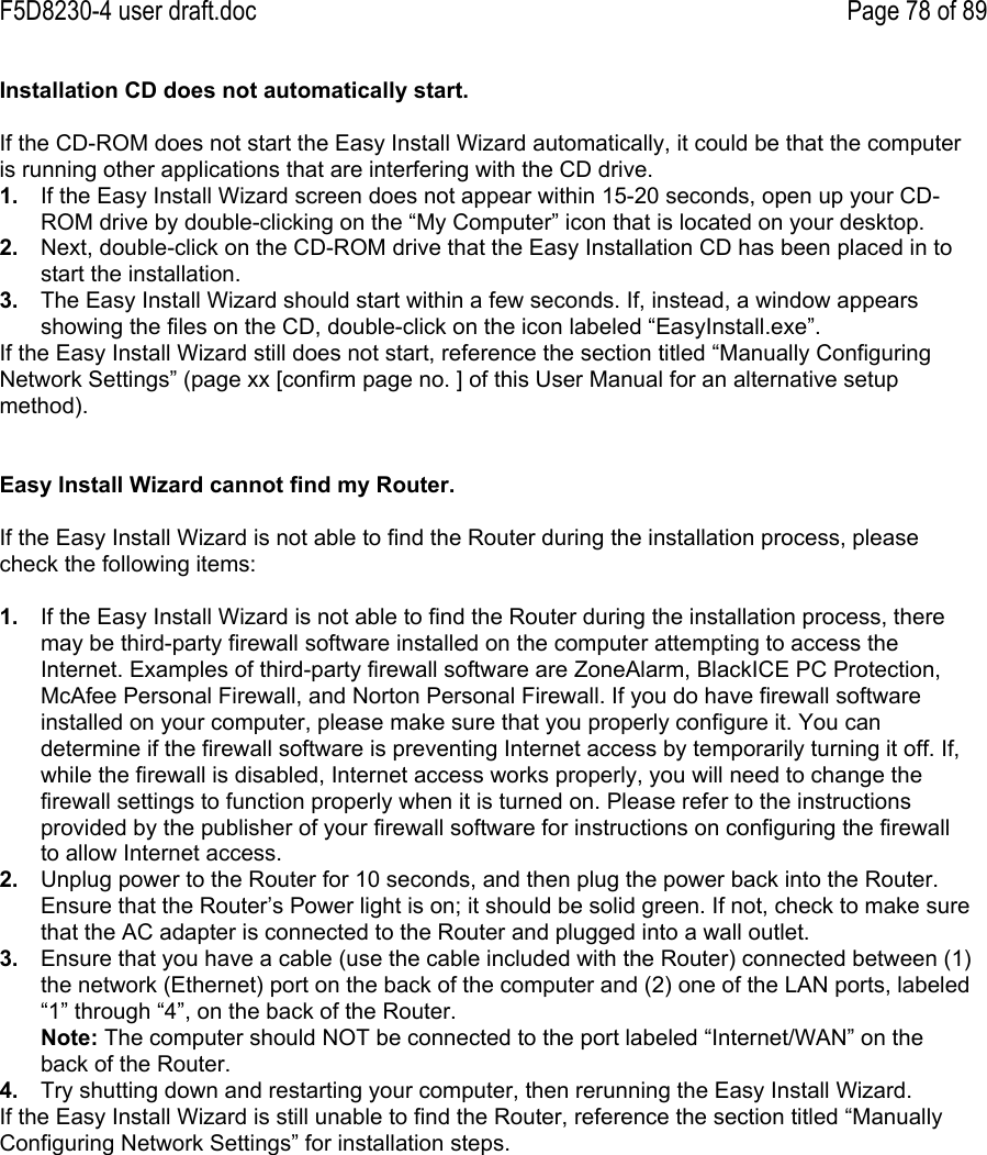 F5D8230-4 user draft.doc Page 78 of 89Installation CD does not automatically start.If the CD-ROM does not start the Easy Install Wizard automatically, it could be that the computeris running other applications that are interfering with the CD drive.1.  If the Easy Install Wizard screen does not appear within 15-20 seconds, open up your CD-ROM drive by double-clicking on the “My Computer” icon that is located on your desktop.2.  Next, double-click on the CD-ROM drive that the Easy Installation CD has been placed in tostart the installation.3.  The Easy Install Wizard should start within a few seconds. If, instead, a window appearsshowing the files on the CD, double-click on the icon labeled “EasyInstall.exe”.If the Easy Install Wizard still does not start, reference the section titled “Manually ConfiguringNetwork Settings” (page xx [confirm page no. ] of this User Manual for an alternative setupmethod).Easy Install Wizard cannot find my Router.If the Easy Install Wizard is not able to find the Router during the installation process, pleasecheck the following items:1.  If the Easy Install Wizard is not able to find the Router during the installation process, theremay be third-party firewall software installed on the computer attempting to access theInternet. Examples of third-party firewall software are ZoneAlarm, BlackICE PC Protection,McAfee Personal Firewall, and Norton Personal Firewall. If you do have firewall softwareinstalled on your computer, please make sure that you properly configure it. You candetermine if the firewall software is preventing Internet access by temporarily turning it off. If,while the firewall is disabled, Internet access works properly, you will need to change thefirewall settings to function properly when it is turned on. Please refer to the instructionsprovided by the publisher of your firewall software for instructions on configuring the firewallto allow Internet access.2.  Unplug power to the Router for 10 seconds, and then plug the power back into the Router.Ensure that the Router’s Power light is on; it should be solid green. If not, check to make surethat the AC adapter is connected to the Router and plugged into a wall outlet.3.  Ensure that you have a cable (use the cable included with the Router) connected between (1)the network (Ethernet) port on the back of the computer and (2) one of the LAN ports, labeled“1” through “4”, on the back of the Router.Note: The computer should NOT be connected to the port labeled “Internet/WAN” on theback of the Router.4.  Try shutting down and restarting your computer, then rerunning the Easy Install Wizard.If the Easy Install Wizard is still unable to find the Router, reference the section titled “ManuallyConfiguring Network Settings” for installation steps.