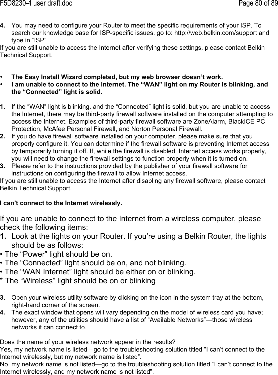 F5D8230-4 user draft.doc Page 80 of 894.  You may need to configure your Router to meet the specific requirements of your ISP. Tosearch our knowledge base for ISP-specific issues, go to: http://web.belkin.com/support andtype in “ISP”.If you are still unable to access the Internet after verifying these settings, please contact BelkinTechnical Support.• The Easy Install Wizard completed, but my web browser doesn’t work.• I am unable to connect to the Internet. The “WAN” light on my Router is blinking, andthe “Connected” light is solid.1.  If the “WAN” light is blinking, and the “Connected” light is solid, but you are unable to accessthe Internet, there may be third-party firewall software installed on the computer attempting toaccess the Internet. Examples of third-party firewall software are ZoneAlarm, BlackICE PCProtection, McAfee Personal Firewall, and Norton Personal Firewall.2.  If you do have firewall software installed on your computer, please make sure that youproperly configure it. You can determine if the firewall software is preventing Internet accessby temporarily turning it off. If, while the firewall is disabled, Internet access works properly,you will need to change the firewall settings to function properly when it is turned on.3.  Please refer to the instructions provided by the publisher of your firewall software forinstructions on configuring the firewall to allow Internet access.If you are still unable to access the Internet after disabling any firewall software, please contactBelkin Technical Support.I can’t connect to the Internet wirelessly.If you are unable to connect to the Internet from a wireless computer, pleasecheck the following items:1.  Look at the lights on your Router. If you’re using a Belkin Router, the lightsshould be as follows:• The “Power” light should be on.• The “Connected” light should be on, and not blinking.• The “WAN Internet” light should be either on or blinking.* The “Wireless” light should be on or blinking3.  Open your wireless utility software by clicking on the icon in the system tray at the bottom,right-hand corner of the screen.4.  The exact window that opens will vary depending on the model of wireless card you have;however, any of the utilities should have a list of “Available Networks”—those wirelessnetworks it can connect to.Does the name of your wireless network appear in the results?Yes, my network name is listed—go to the troubleshooting solution titled “I can’t connect to theInternet wirelessly, but my network name is listed”.No, my network name is not listed—go to the troubleshooting solution titled “I can’t connect to theInternet wirelessly, and my network name is not listed”.