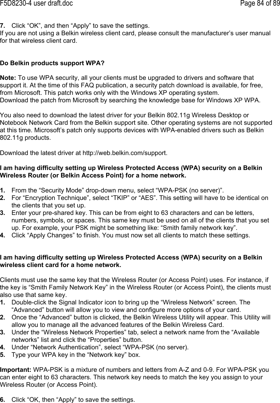 F5D8230-4 user draft.doc Page 84 of 897.  Click “OK”, and then “Apply” to save the settings.If you are not using a Belkin wireless client card, please consult the manufacturer’s user manualfor that wireless client card.Do Belkin products support WPA?Note: To use WPA security, all your clients must be upgraded to drivers and software thatsupport it. At the time of this FAQ publication, a security patch download is available, for free,from Microsoft. This patch works only with the Windows XP operating system.Download the patch from Microsoft by searching the knowledge base for Windows XP WPA.You also need to download the latest driver for your Belkin 802.11g Wireless Desktop orNotebook Network Card from the Belkin support site. Other operating systems are not supportedat this time. Microsoft’s patch only supports devices with WPA-enabled drivers such as Belkin802.11g products.Download the latest driver at http://web.belkin.com/support.I am having difficulty setting up Wireless Protected Access (WPA) security on a BelkinWireless Router (or Belkin Access Point) for a home network.1.  From the “Security Mode” drop-down menu, select “WPA-PSK (no server)”.2.  For “Encryption Technique”, select “TKIP” or “AES”. This setting will have to be identical onthe clients that you set up.3.  Enter your pre-shared key. This can be from eight to 63 characters and can be letters,numbers, symbols, or spaces. This same key must be used on all of the clients that you setup. For example, your PSK might be something like: “Smith family network key”.4.  Click “Apply Changes” to finish. You must now set all clients to match these settings.I am having difficulty setting up Wireless Protected Access (WPA) security on a Belkinwireless client card for a home network.Clients must use the same key that the Wireless Router (or Access Point) uses. For instance, ifthe key is “Smith Family Network Key” in the Wireless Router (or Access Point), the clients mustalso use that same key.1.  Double-click the Signal Indicator icon to bring up the “Wireless Network” screen. The“Advanced” button will allow you to view and configure more options of your card.2.  Once the “Advanced” button is clicked, the Belkin Wireless Utility will appear. This Utility willallow you to manage all the advanced features of the Belkin Wireless Card.3.  Under the “Wireless Network Properties” tab, select a network name from the “Availablenetworks” list and click the “Properties” button.4.  Under “Network Authentication”, select “WPA-PSK (no server).5.  Type your WPA key in the “Network key” box.Important: WPA-PSK is a mixture of numbers and letters from A-Z and 0-9. For WPA-PSK youcan enter eight to 63 characters. This network key needs to match the key you assign to yourWireless Router (or Access Point).6.  Click “OK, then “Apply” to save the settings.