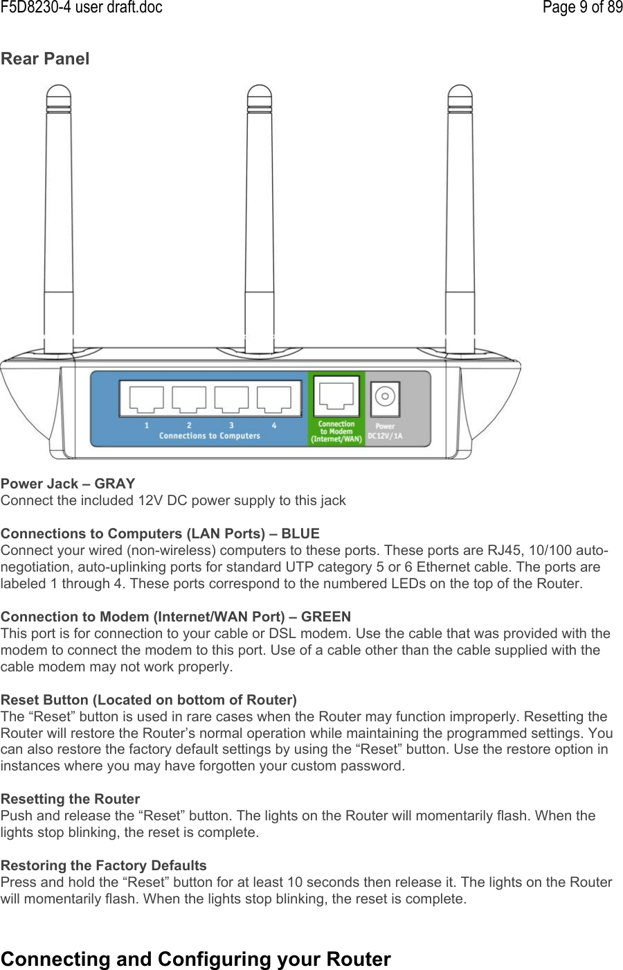 F5D8230-4 user draft.doc Page 9 of 89Rear PanelPower Jack – GRAYConnect the included 12V DC power supply to this jackConnections to Computers (LAN Ports) – BLUEConnect your wired (non-wireless) computers to these ports. These ports are RJ45, 10/100 auto-negotiation, auto-uplinking ports for standard UTP category 5 or 6 Ethernet cable. The ports arelabeled 1 through 4. These ports correspond to the numbered LEDs on the top of the Router.Connection to Modem (Internet/WAN Port) – GREENThis port is for connection to your cable or DSL modem. Use the cable that was provided with themodem to connect the modem to this port. Use of a cable other than the cable supplied with thecable modem may not work properly.Reset Button (Located on bottom of Router)The “Reset” button is used in rare cases when the Router may function improperly. Resetting theRouter will restore the Router’s normal operation while maintaining the programmed settings. Youcan also restore the factory default settings by using the “Reset” button. Use the restore option ininstances where you may have forgotten your custom password.Resetting the RouterPush and release the “Reset” button. The lights on the Router will momentarily flash. When thelights stop blinking, the reset is complete.Restoring the Factory DefaultsPress and hold the “Reset” button for at least 10 seconds then release it. The lights on the Routerwill momentarily flash. When the lights stop blinking, the reset is complete.Connecting and Configuring your Router