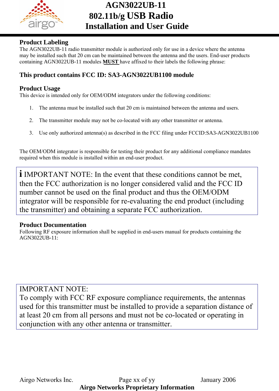 AGN3022UB-11    802.11b/g USB Radio Installation and User Guide  Product Labeling The AGN3022UB-11 radio transmitter module is authorized only for use in a device where the antenna may be installed such that 20 cm can be maintained between the antenna and the users. End-user products containing AGN3022UB-11 modules MUST have affixed to their labels the following phrase:    This product contains FCC ID: SA3-AGN3022UB1100 module Product Usage This device is intended only for OEM/ODM integrators under the following conditions:  1. The antenna must be installed such that 20 cm is maintained between the antenna and users.  2. The transmitter module may not be co-located with any other transmitter or antenna.  3. Use only authorized antenna(s) as described in the FCC filing under FCCID:SA3-AGN3022UB1100  The OEM/ODM integrator is responsible for testing their product for any additional compliance mandates required when this module is installed within an end-user product.  i IMPORTANT NOTE: In the event that these conditions cannot be met, then the FCC authorization is no longer considered valid and the FCC ID number cannot be used on the final product and thus the OEM/ODM integrator will be responsible for re-evaluating the end product (including the transmitter) and obtaining a separate FCC authorization.  Product Documentation Following RF exposure information shall be supplied in end-users manual for products containing the AGN3022UB-11:       IMPORTANT NOTE: To comply with FCC RF exposure compliance requirements, the antennas used for this transmitter must be installed to provide a separation distance of at least 20 cm from all persons and must not be co-located or operating in conjunction with any other antenna or transmitter.     Airgo Networks Inc.    Page xx of yy                            January 2006Airgo Networks Proprietary Information 