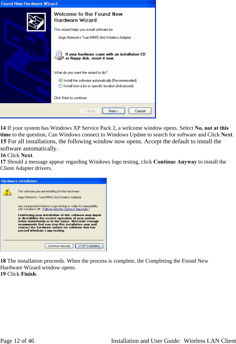 14 If your system has Windows XP Service Pack 2, a welcome window opens. Select No, not at this time to the question, Can Windows connect to Windows Update to search for software and Click Next. 15 For all installations, the following window now opens. Accept the default to install the software automatically. 16 Click Next. 17 Should a message appear regarding Windows logo testing, click Continue Anyway to install the Client Adapter drivers. 18 The installation proceeds. When the process is complete, the Completing the Found New Hardware Wizard window opens. 19 Click Finish. Page 12 of 46 Installation and User Guide: Wireless LAN Client